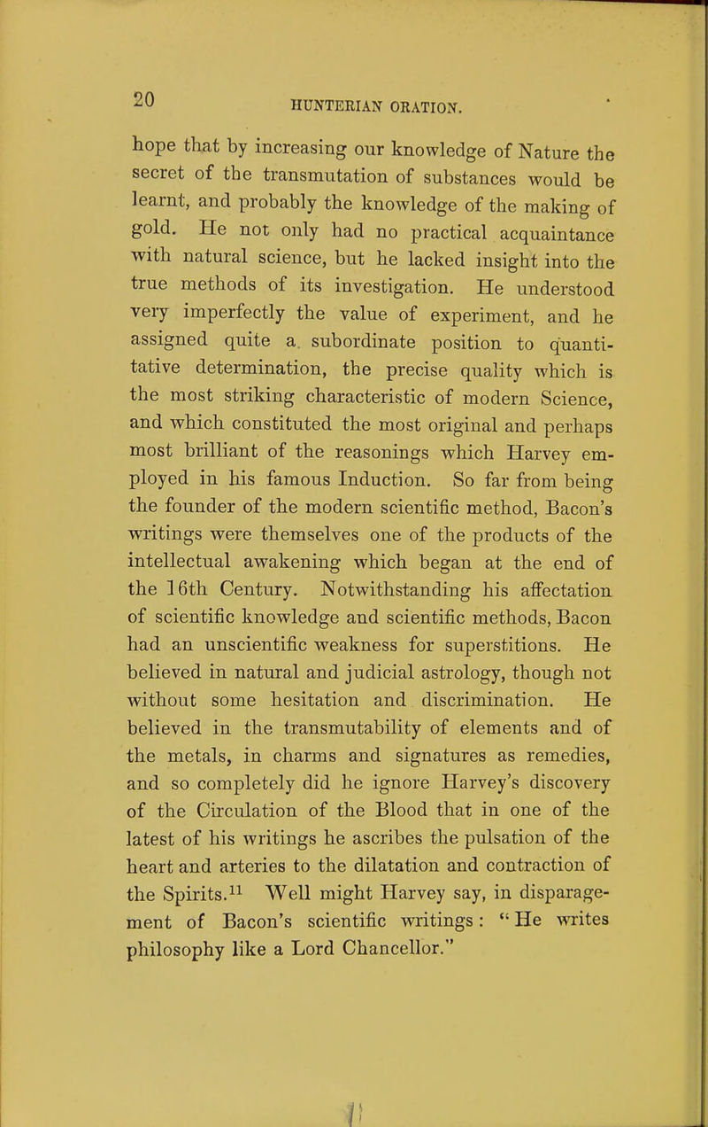 HUNTEEIAN ORATION, hope that by increasing our knowledge of Nature the secret of the transmutation of substances would be learnt, and probably the knowledge of the making of gold. He not only had no practical acquaintance with natural science, but he lacked insight into the true methods of its investigation. He understood very imperfectly the value of experiment, and he assigned quite a. subordinate position to quanti- tative determination, the precise quality which is the most striking characteristic of modern Science, and which constituted the most original and perhaps most brilliant of the reasonings which Harvey em- ployed in his famous Induction. So far from being the founder of the modern scientific method, Bacon's writings were themselves one of the products of the intellectual awakening which began at the end of the 16th Century. Notwithstanding his affectation of scientific knowledge and scientific methods, Bacon had an unscientific weakness for superstitions. He believed in natural and judicial astrology, though not without some hesitation and discrimination. He believed in the transmutability of elements and of the metals, in charms and signatures as remedies, and so completely did he ignore Harvey's discovery of the Circulation of the Blood that in one of the latest of his writings he ascribes the pulsation of the heart and arteries to the dilatation and contraction of the Spirits. 11 Well might Harvey say, in disparage- ment of Bacon's scientific writings:  He writes philosophy like a Lord Chancellor.