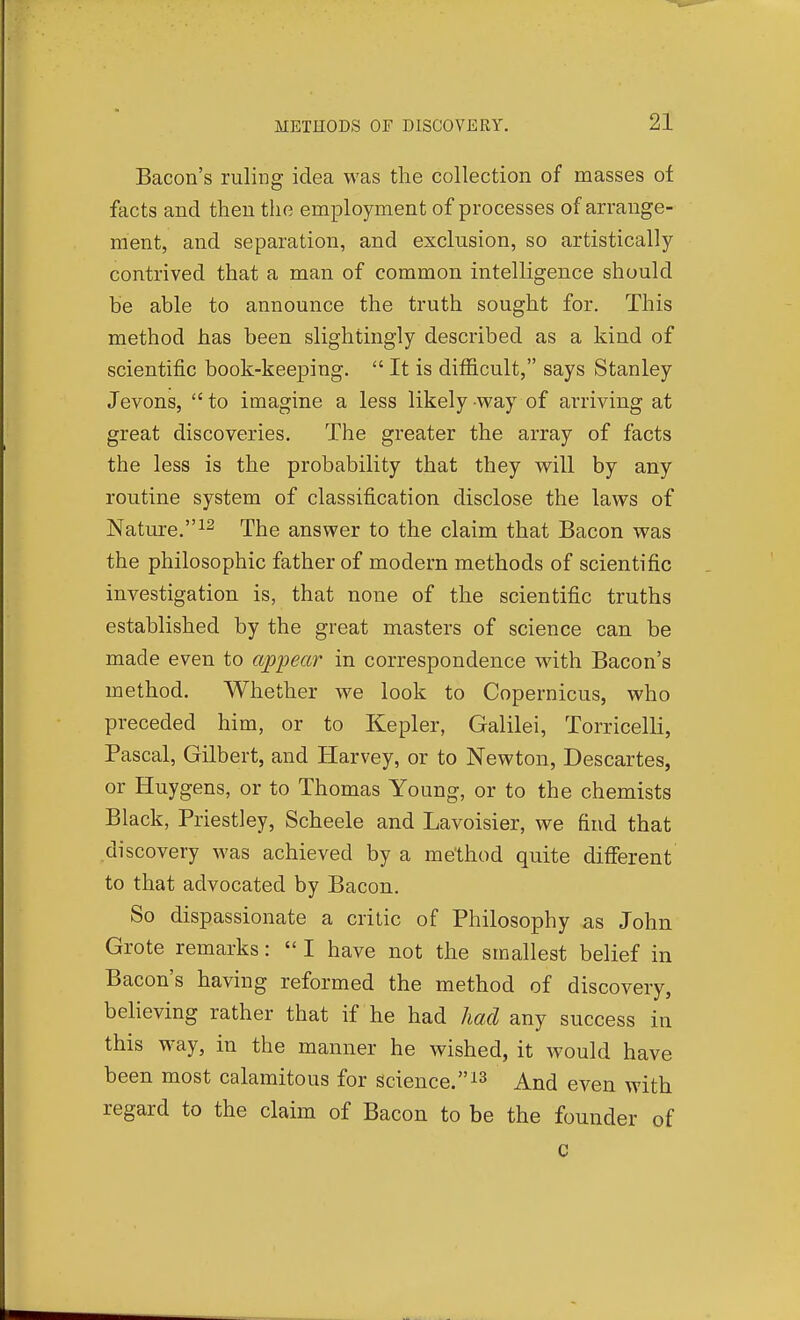 Bacon's ruling idea was the collection of masses of facts and then the employment of processes of arrange- ment, and separation, and exclusion, so artistically contrived that a man of common intelligence should he able to announce the truth sought for. This method has been slightingly described as a kind of scientific book-keeping.  It is difficult, says Stanley Jevons,  to imagine a less likely way of arriving at great discoveries. The greater the array of facts the less is the probability that they will by any routine system of classification disclose the laws of Nature. 12 The answer to the claim that Bacon was the philosophic father of modern methods of scientific investigation is, that none of the scientific truths established by the great masters of science can be made even to ap'pear in correspondence with Bacon's method. Whether we look to Copernicus, who preceded him, or to Kepler, Galilei, Torricelli, Pascal, Gilbert, and Harvey, or to Newton, Descartes, or Huygens, or to Thomas Young, or to the chemists Black, Priestley, Scheele and Lavoisier, we find that discovery was achieved by a method quite different to that advocated by Bacon. So dispassionate a critic of Philosophy as John Grote remarks:  I have not the smallest belief in Bacon's having reformed the method of discovery, beUeving rather that if he had had any success in this way, in the manner he wished, it would have been most calamitous for science.i3 And even with regard to the claim of Bacon to be the founder of c