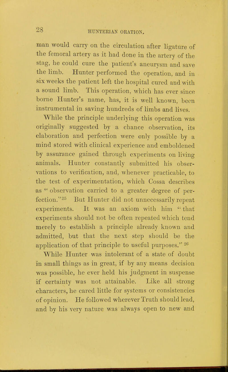 man would carry on the circulation after ligature of the femoral artery as it had done in the artery of the stag, he could cure the patient's aneurysm and save the limb. Hunter performed the operation, and in six weeks the patient left the hospital cured and with a sound limb. This operation, which has ever since borne Hunter's name, has, it is well known, been instrumental in saving hundreds of limbs and lives. While the principle underlying this operation Avas originally suggested by a chance observation, its elaboration and perfection were only possible by a mind stored with clinical experience and emboldened by assurance gained through experiments on living animals. Hunter constantly submitted his obser- vations to verification, and, whenever practicable, to the test of experimentation, which Cossa describes as  observation carried to a greater degree of per- fection.^^ But Hunter did not unnecessarily repeat experiments. It was an axiom with him  that experiments should not be often repeated which tend merely to establish a principle already known and admitted, but that the next step should be the application of that principle to useful purposes. While Hunter was intolerant of a state of doubt in small things as in great, if by any means decision was possible, he ever held his judgment in suspense if certainty was not attainable. Like all strong characters, he cared little for systems or consistencies of opinion. He followed wherever Truth should lead, and by his very nature was always open to new and