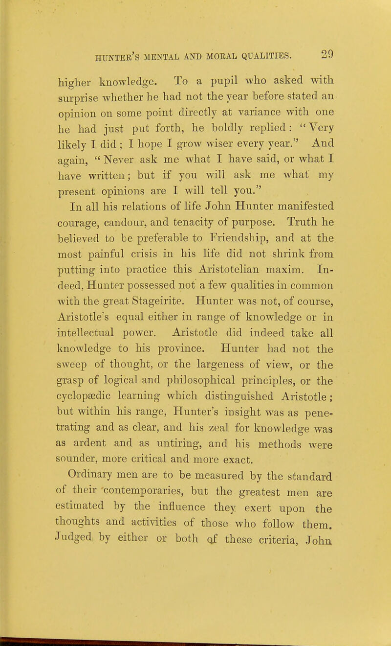 hunter's mental and moral qualities. higher knowledge. To a pupil who asked with sui-prise whether he had not the year before stated an opinion on some point directly at variance with one he had just put forth, he boldly replied :  Very likely I did ; I hope I grow wiser every year, And again,  Never ask me what I have said, or what I have written; but if you will ask me what my present opinions are I will tell you. In all his relations of life John Hunter manifested courage, candour, and tenacity of purpose. Truth he believed to be preferable to Friendship, and at the most painful crisis in his life did not shrink from putting into practice this Aristotelian maxim. In- deed, Hunter possessed not a few qualities in common with the great Stageirite. Hunter was not, of course, Aristotle's equal either in range of knowledge or in intellectual power. Aristotle did indeed take all knowledge to his province. Hunter had not the sweep of thought, or the largeness of view, or the grasp of logical and philosophical principles, or the cyclopaedic learning which distinguished Aristotle; but within his range. Hunter's insight was as pene- trating and as clear, and his zeal for knowledge was as ardent and as untiring, and his methods were sounder, more critical and more exact. Ordinary men are to be measured by the standard of their 'contemporaries, but the greatest men are estimated by the influence they exert upon the thoughts and activities of those who follow them. Judged by either or both of these criteria, John