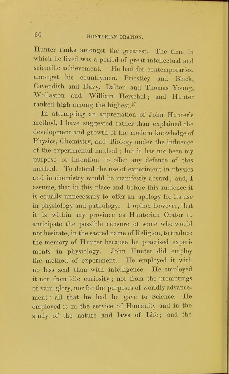 HUNTERIAN ORATION. Hunter ranks amongst the greatest. The time in which he lived was a period of great intellectual and scientific achievement. He had for contemporaries, amongst his countrymen, Priestley and Black, Cavendish and Davy, Dalton and Thomas Young, Wollaston and William Herschel; and liunter ranked high among the highest.^'^ In attempting an appreciation of John Hunter's method, I have suggested rather than explained the development and growth of the modern knowledge of Physics, Chemistry, and Biology under the influence of the experimental method ; but it has not been my purpose or intention to offer any defence of this method. To defend the use of experiment in physics and in chemistry would be manifestly absurd; and, I assume, that in this place and before this audience it is equally unnecessary to ofier an apology for its use in physiology and pathology. I opine, however, that it is within my- province as Hunterian Orator to anticipate the possible censure of some who would not hesitate, in the sacred name of Religion, to traduce the memory of Hunter because he practised experi- ments in physiology. John Hunter did employ the method of experiment. He employed it mth no less zeal than with intelligence. He employed it not from idle curiosity; not from the promptings of vain-glory, nor for the purposes of worldly advance- ment : all that he had he gave to Science. He employed it in the service of Humanity and in the study of the nature and laws of Life; and the