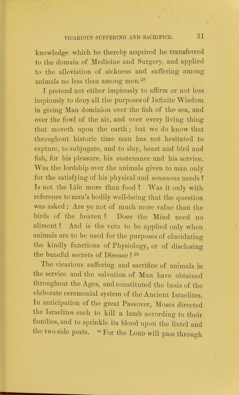 VICAEIOUS SUFFEEING AND SACEIFICB. knowledge which he thereby acquired he transferred to the domain of Medicine and Surgery, and applied to the alleviation of sickness and suffering among animals no less than among men.^s I pretend not either impiously to affirm or not less impiously to deny all the purposes of Infinite Wisdom in giving Man dominion over the fish of the sea, and over the fowl of the air, and over every living thing that moveth upon the earth; but we do know that throughout historic time man has not hesitated to capture, to subjugate, and to slay, beast and bird and fish, for his pleasure, his sustenance and his service. Was the lordship over the animals given to man only for the satisfying of his physical and sensuous needs ? Is not the Life more than food 1 Was it only with reference to man's bodily well-being that the question was asked: Are ye not of much more value than the birds of the heaven ? Does the Mind need no aliment ] And is the veto to be applied only when animals are to be used for the purposes of elucidating the kindly functions of Physiology, or of disclosing the baneful secrets of Disease ■? ^9 The vicarious suffering and sacrifice of animals in the service and the salvation of Man have obtained throughout the Ages, and constituted the basis of the elaborate ceremonial system of the Ancient Israelites. In anticipation of the great Passover, Moses directed the Israelites each to kill a lamb according to their families, and to sprinkle its blood upon the lintel and the two side posts. « For the Loed will pass through
