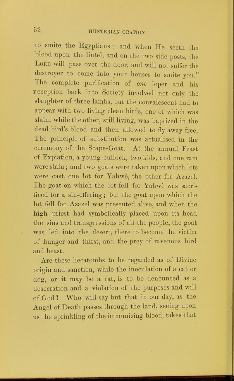 to smite the Egyptians; and when He seeth the blood upon the lintel, and on the two side posts, the Lord will pass over the door, and will not suffer the destroyer to come into your houses to smite you. The complete purification of one leper and his reception back into Society involved not only the slaughter of three lambs, but the convalescent had to appear with two living clean birds, one of which was slain, while the other, still living, was baptized in the dead bird's blood and then allowed to fly away free. The principle of substitution was actiialised in the ceremony of the Scape-Goat. At the annual Feast of Expiation, a young bullock, two kids, and one ram were slain; and two goats were taken upon which lots were cast, one lot for Yah we, the other for Azazel. The goat on which the lot fell for Yahwe was sacri- ficed for a sin-ofiering; but the goat upon which the lot fell for Azazel was presented alive, and when the high priest had symbolically placed upon its head the sins and transgressions of all the people, the goat was led into the desert, there to become the victim of hunger and thirst, and the prey of ravenous bird and beast. Are these hecatombs to be regarded as of Divine origin and sanction, while the inoculation of a cat or dog, or it may be a rat, is to be denounced as a desecration and a violation of the purposes and will of God % Who will say but that in our day, as the Angel of Death passes through the land, seeing upon us the sprinkling of the immunising blood, takes that