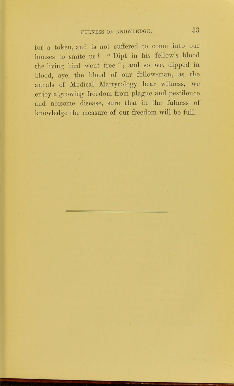 FULNESS OF KNOWLEDGE. for a token, and is not suffered to come into our houses to smite us ^ Dipt in his fellow's blood the living bird went free ; and so we, dipped in blood, aye, the blood of our fellow-man, as the annals of Medical Martyrolog-y bear witness, Ave enjoy a growing freedom from plague and pestilence and noisome disease, sure that in the fulness of knowledge the measure of our freedom will be full.