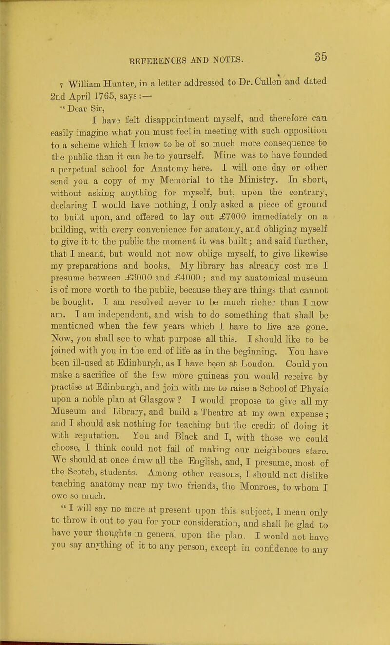 7 William Hunter, in a letter addressed to Dr. Cullen and dated 2nd April 1765, says :—  Dear Sir, I have felt disappointment myself, and therefore can easily imagine what you must feel in meeting with such opposition to a scheme which I know to be of so much more consequence to the public than it can be to yourself. Mine was to have founded a perpetual school for Anatomy here. I will one day or other send you a copy of my Memorial to the Ministry. In short, without asking anything for myself, but, upon the contrary, declaring I would have nothing, I only asked a piece of ground to build upon, and offered to lay out ^£7000 immediately on a building, with every convenience for anatomy, and obliging myself to give it to the public the moment it was built; and said further, that I meant, but would not now oblige myself, to give likewise my preparations and books. My hbrary has already cost me I presume between ^3000 and ^4000 ; and my anatomical museum is of more worth to the public, because they are things that cannot be bought. I am resolved never to be much richer than I now am. I am independent, and wish to do something that shall be mentioned when the few years which I have to live are gone. Now, you shall see to what purpose all this. I should like to be joined with you in the end of life as in the beginning. Tou have been ill-used at Edinburgh, as I have been at London. Could you make a sacrifice of the few m'ore guineas you would receive by practise at Edinburgh, and join with me to raise a School of Physic upon a noble plan at Glasgow ? I would propose to give all my Museum and Library, and build a Theatre at my own expense ; and I should ask nothing for teaching but the credit of doing it with reputation. Tou and Black and I, with those we could choose, I think could not fail of making our neighbours stare. We should at once draw all the English, and, I presume, most of the Scotch, students. Among other reasons, I should not disHke teaching anatomy near my two friends, the Monroes, to whom I owe so much.  I will say no more at present upon this subject, I mean only to throw it out to you for your consideration, and shall be glad to have your thoughts in general upon the plan. I would not have you say anything of it to any person, except in confidence to any