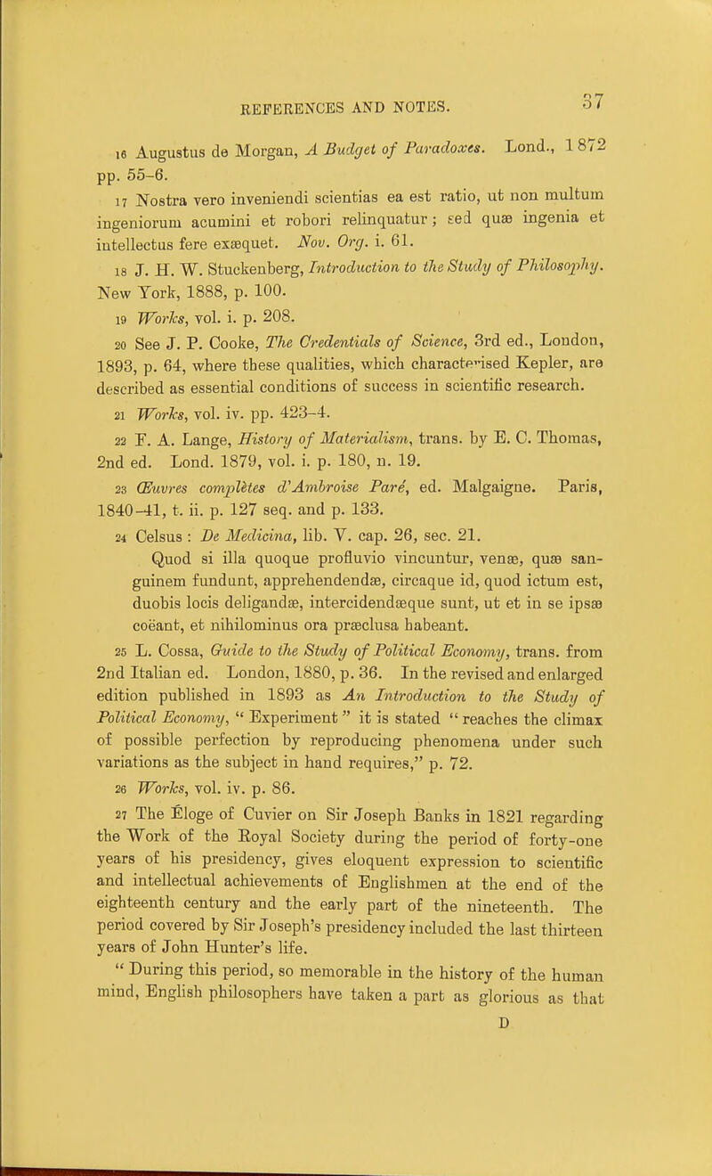 16 Augustus de Morgan, A Budget of Paradoxes. Lond., pp. 55-6. 17 Nostra vero inveniendi scienfcias ea est ratio, ut non multuin ingeniorum acuniini et robori relinquatur; £ed quae ingenia et intellectus fere exaequet. Nov. Org. i. 61. 18 J. H. W. Stuckenberg, Introduction to the Study of Philosophy. New York, 1888, p. 100. 19 Works, vol. i. p. 208. 20 See J. P. Cooke, The Credentials of Science, 3rd ed., Loudon, 1893, p. 64, where these qualities, which charactensed Kepler, are described as essential conditions of success in scientific research. 21 Works, vol. iv. pp. 423-4. 22 !F. A. Lange, History of Materialism, trans, by E. C. Thomas, 2nd ed. Lond. 1879, vol. i. p. 180, n. 19. 23 (Euvres compUtes d'Amhroise Pare, ed. Malgaigae. Paris, 1840-41, t. ii. p. 127 seq. and p. 133. 24 Celsus : De Medicina, lib. V. cap. 26, sec. 21. Quod si ilia quoque profluvio vincuutur, venae, quas san- guinem fundunt, apprehendendae, circaque id, quod ictum est, duobis locis deligandse, intercidendaeque sunt, ut et in se ipsaa coeant, et nihilominus ora praeclusa habeant. 25 L. Cossa, Guide to the Study of Political Economy, trans, from 2nd Italian ed. London, 1880, p. 36. In the revised and enlarged edition published in 1893 as An Introduction to the Study of Political Economy,  Experiment  it is stated  reaches the climax of possible perfection by reproducing phenomena under such variations as the subject in hand requires, p. 72. 26 Works, vol. iv. p. 86. 27 The Eloge of Cuvier on Sir Joseph Banks in 1821 regarding the Work of the Eoyal Society during the period of forty-one years of his presidency, gives eloquent expression to scientific and intellectual achievements of Englishmen at the end of the eighteenth century and the early part of the nineteenth. The period covered by Sir Joseph's presidency included the last thirteen years of John Hunter's life.  During this period, so memorable in the history of the human mind, EngHsh philosophers have taken a part as glorious as that D