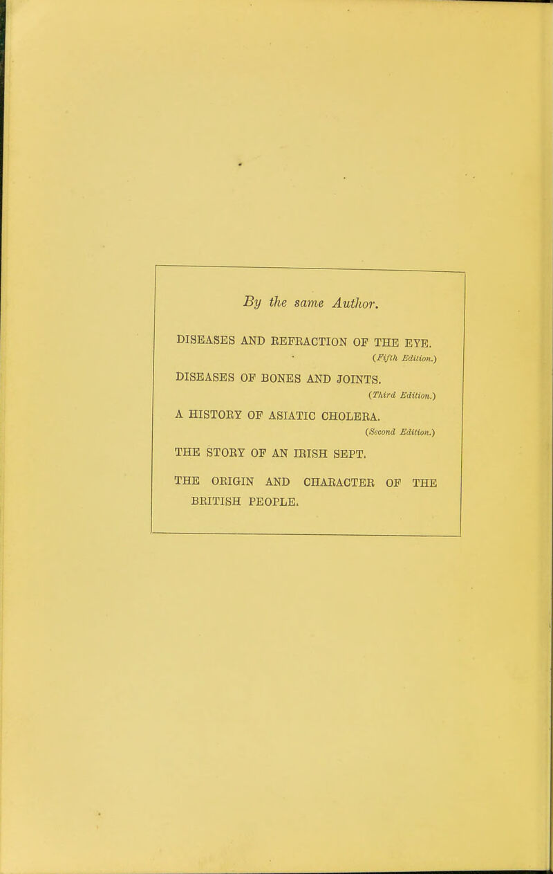 By the same Author. DISEASES AND EEFEACTION OF THE EYE. (Fifth Edition.) DISEASES OF BONES AND JOINTS. (Third Edition.) A HISTOEY OF ASIATIC CHOLEEA. (Second Edition.) THE STOEY OP AN lEISH SEPT. THE OEIGIN AND CHAEACTEE OF THE BEITISH PEOPLE.