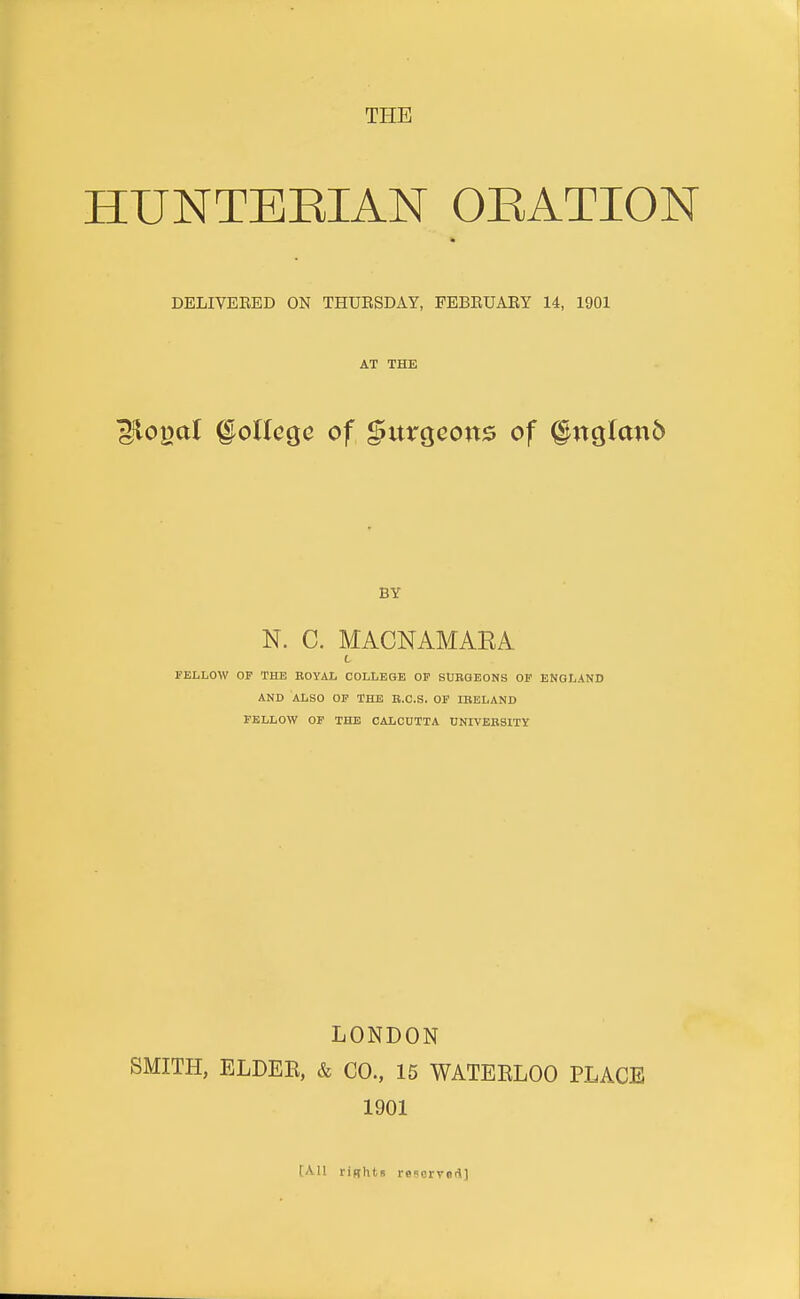 HUNTEEIAN OEATION DELIVEEED ON THUESDAY, PEBEUARY 14, 1901 AT THE llo|3aI §oUcQc of burgeons of §ncj(an6 BY N. C. MACNAMAEA L FELLOW OF THE KOYAl COLLEGE OF SURGEONS OP ENGLAND AND ALSO OP THE B.C.S. OP IBELAND FELLOW OP THE CALCUTTA UNIVEBSITY LONDON SMITH, ELDEE, & CO., 15 WATEELOO PLACE 1901