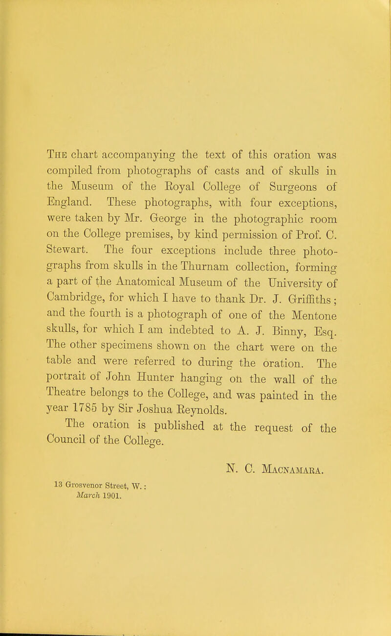 Tpie chart accompanying the text of this oration was compiled from photographs of casts and of skulls in the Museum of the Eoyal College of Surgeons of England. These photographs, with four exceptions, were taken by Mr. George in the photographic room on the College premises, by kind permission of Prof. C. Stewart. The four exceptions include three photo- graphs from skulls in the Thurnam collection, formino- a part of the Anatomical Museum of the University of Cambridge, for which I have to thank Dr. J. Griffiths ; and the fourth is a photograph of one of the Mentone skulls, for which I am indebted to A. J. Binny, Esq. The other specimens shown on the chart were on the table and were referred to during the oration. The portrait of John Hunter hanging on the wall of the Theatre belongs to the CoUege, and was painted in the year 1785 by Sir Joshua Eeynolds. The oration is pubHshed at the request of the Council of the College. 13 Grosvenor Street, W. March 1901. N. C. Macnajiara.