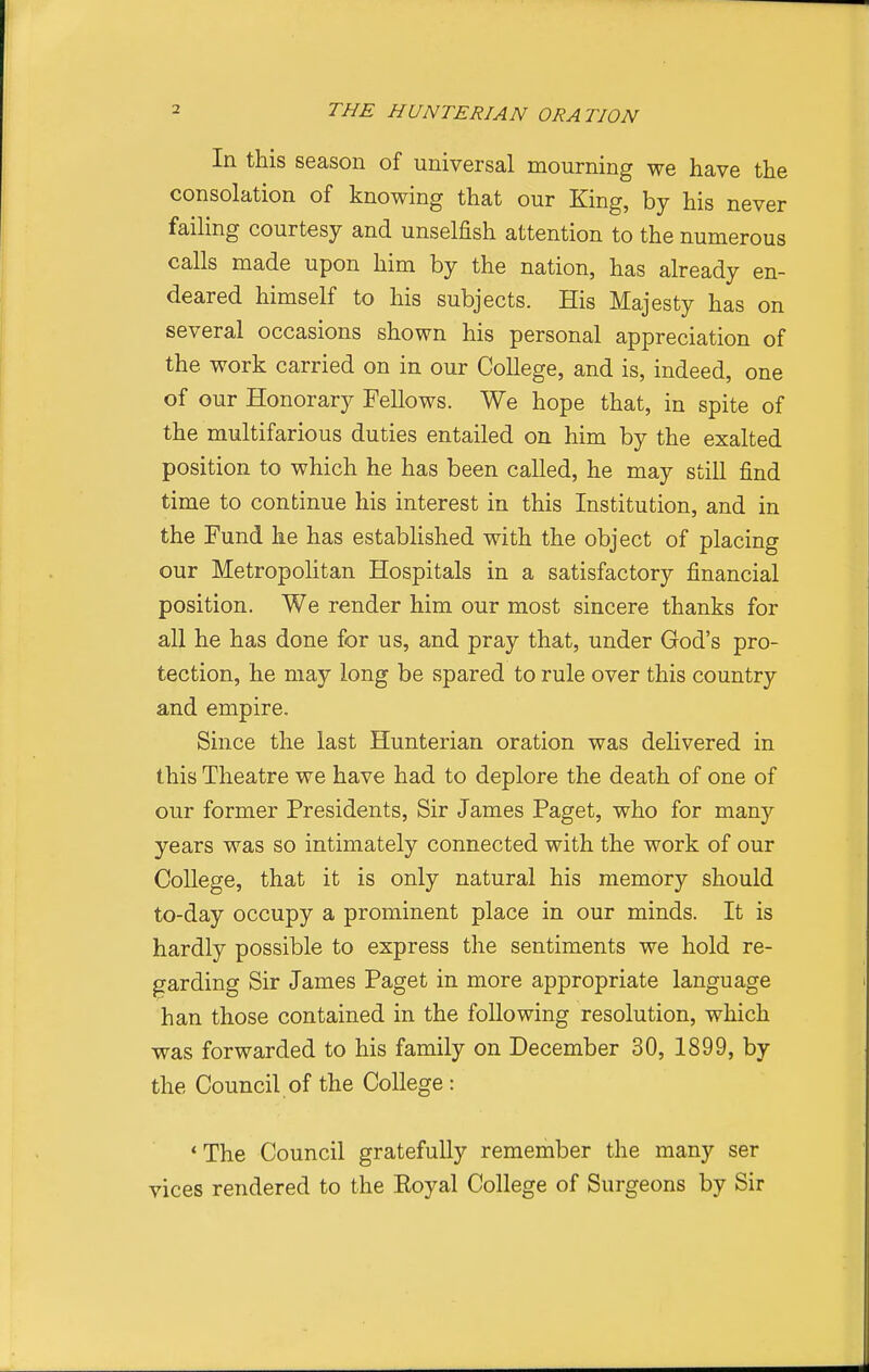 In this season of universal mourning we have the consolation of knowing that our King, by his never failing courtesy and unselfish attention to the numerous calls made upon him by the nation, has already en- deared himself to his subjects. His Majesty has on several occasions shown his personal appreciation of the work carried on in our College, and is, indeed, one of our Honorary Fellows. We hope that, in spite of the multifarious duties entailed on him by the exalted position to which he has been called, he may still find time to continue his interest in this Institution, and in the Fund he has established with the object of placing our Metropolitan Hospitals in a satisfactory financial position. We render him our most sincere thanks for all he has done for us, and pray that, under God's pro- tection, he may long be spared to rule over this country and empire. Since the last Hunterian oration was delivered in this Theatre we have had to deplore the death of one of our former Presidents, Sir James Paget, who for many years was so intimately connected with the work of our College, that it is only natural his memory should to-day occupy a prominent place in our minds. It is hardly possible to express the sentiments we hold re- garding Sir James Paget in more appropriate language han those contained in the following resolution, which was forwarded to his family on December 30, 1899, by the Council of the College : 'The Council gratefully remember the many ser vices rendered to the Eoyal College of Surgeons by Sir