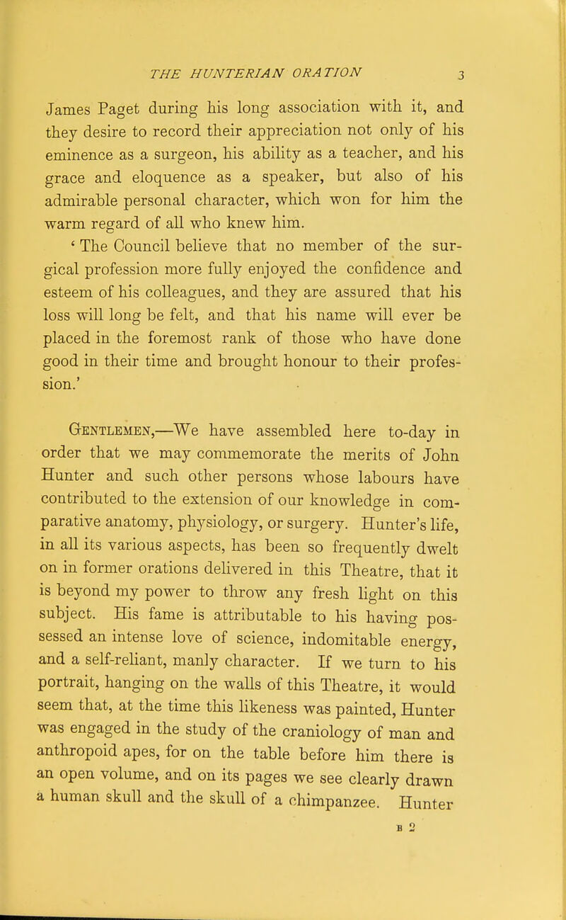 James Paget during his long association with it, and they desire to record their appreciation not only of his eminence as a surgeon, his ability as a teacher, and his grace and eloquence as a speaker, but also of his admirable personal character, which won for him the warm regard of all who knew him. ' The Council believe that no member of the sur- gical profession more fully enjoyed the confidence and esteem of his colleagues, and they are assured that his loss will long be felt, and that his name will ever be placed in the foremost rank of those who have done good in their time and brought honour to their profes- sion.' Gentlemen,—^We have assembled here to-day in order that we may commemorate the merits of John Hunter and such other persons whose labours have contributed to the extension of our knowledge in com- parative anatomy, physiology, or surgery. Hunter's life, in all its various aspects, has been so frequently dwelt on in former orations deUvered in this Theatre, that it is beyond my power to throw any fresh light on this subject. His fame is attributable to his having pos- sessed an intense love of science, indomitable energy, and a self-rehant, manly character. If we turn to his portrait, hanging on the walls of this Theatre, it would seem that, at the time this likeness was painted. Hunter was engaged in the study of the craniology of man and anthropoid apes, for on the table before him there is an open volume, and on its pages we see clearly drawn a human skull and the skull of a chimpanzee. Hunter B 2
