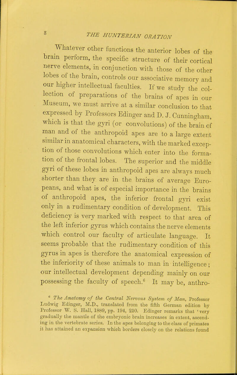 Whatever other functions the anterior lobes of the bram perform, the specific structure of their cortical nerve elements, in conjunction with those of the other lobes of the brain, controls our associative memory and our higher intellectual faculties. If we study the col- lection of preparations of the brains of apes in our Museum, we must arrive at a similar conclusion to that P y ors EdiUj^er and D. J. Cunningham, which is that the gyri (or convolutions) of the brain of man and of the anthropoid apes are to a large extent similar in anatomical characters, with the marked excep- tion of those convolutions which enter into the forma- tion of the frontal lobes. The superior and the middle gyri of these lobes in anthropoid apes are always much shorter than they are in the brains of average Euro- peans, and what is of especial importance in the brains of anthropoid apes, the inferior frontal gjc\ exist only in a rudimentary condition of development. This deficiency is very marked with respect to that area of the left inferior gyrus which contains the nerve elements which control our faculty of articulate language. It seems probable that the rudimentary condition of this gyrus in apes is therefore the anatomical expression of the inferiority of these animals to man in intelligence; our intellectual development depending mainly on our possessing the faculty of speech.'^ It may be, anthro- The Anatomy of the Central Nervous System of Man, Professor Ludwig Edinger, M.P., translated from the fifth German edition by Professor W. S. Hall, 1889, pp. 194, 210. Edinger remarks that ' very gradually the mantle of the embryonic brain increases in extent, ascend- ing in the vertebrate series. In the apes belonging to the class of primates it has attained an e.xpansion which borders closely on the relations found