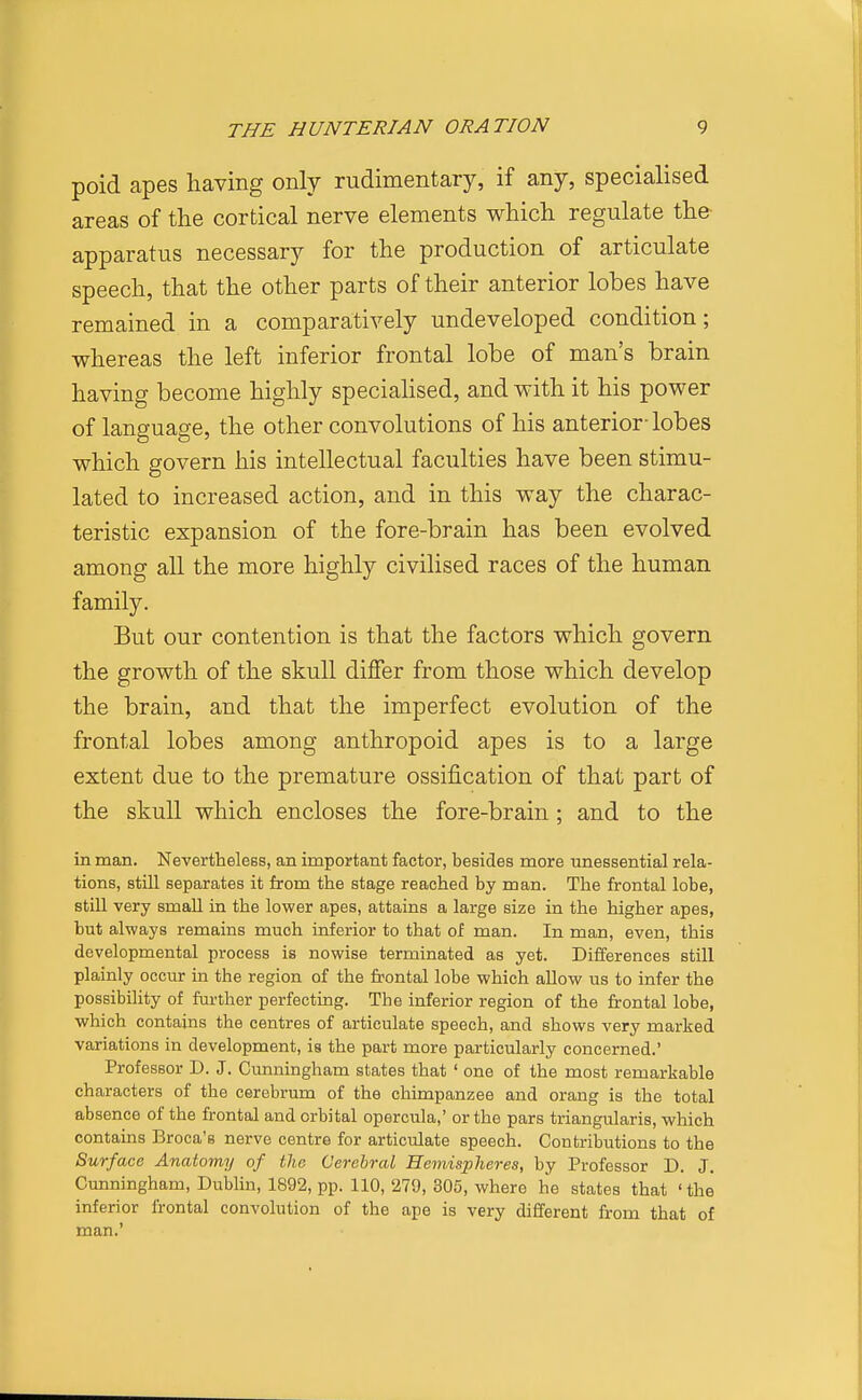poid apes having only rudimentary, if any, specialised areas of tlie cortical nerve elements which regulate the apparatus necessary for the production of articulate speech, that the other parts of their anterior lobes have remained in a comparatively undeveloped condition; whereas the left inferior frontal lobe of man's brain having become highly speciahsed, and with it his power of language, the other convolutions of his anterior-lobes which govern his intellectual faculties have been stimu- lated to increased action, and in this way the charac- teristic expansion of the fore-brain has been evolved among all the more highly civilised races of the human family. But our contention is that the factors which govern the growth of the skull differ from those which develop the brain, and that the imperfect evolution of the frontal lobes among anthropoid apes is to a large extent due to the premature ossification of that part of the skull which encloses the fore-brain ; and to the in man. Nevertheless, an important factor, besides more unessential rela- tions, still separates it from the stage reached by man. The frontal lobe, stiU very small in the lower apes, attains a large size in the higher apes, but always remains much inferior to that of man. In man, even, this developmental process is nowise terminated as yet. Differences still plainly occur in the region of the frontal lobe which allow us to infer the possibility of further perfecting. The inferior region of the frontal lobe, which contains the centres of articulate speech, and shows very marked variations in development, is the part more particularly concerned.' Professor D. J. Cunningham states that ' one of the most remarkable characters of the cerebrum of the chimpanzee and orang is the total absence of the frontal and orbital opercula,' or the pars triangularis, which contains Broca's nerve centre for articulate speech. Contributions to the Surface Anatomy of the Cerebral Hemispheres, by Professor D. J. Cunningham, Dublin, 1892, pp. 110, 279, 305, where he states that 'the inferior frontal convolution of the ape is very different from that of man.'