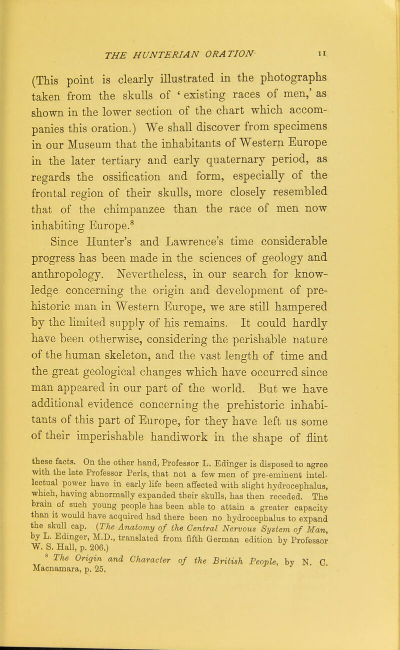 (This point is clearly illustrated in the photographs taken from the skulls of ' existing races of men,' as shown in the lower section of the chart which accom- panies this oration.) We shall discover from specimens in our Museum that the inhabitants of Western Europe in the later tertiary and early quaternary period, as regards the ossification and form, especially of the frontal region of their skulls, more closely resembled that of the chimpanzee than the race of men now inhabiting Europe.^ Since Hunter's and Lawrence's time considerable progress has been made in the sciences of geology and anthropology. Nevertheless, in our search for know- ledge concerning the origin and development of pre- historic man in Western Europe, we are still hampered by the limited supply of his remains. It could hardly have been otherwise, considering the perishable nature of the human skeleton, and the vast length of time and the great geological changes which have occurred since man appeared in our part of the world. But we have additional evidence concerning the prehistoric inhabi- tants of this part of Europe, for they have left us some of their imperishable handiwork in the shape of flint these facts. On the other hand, Professor L. Edinger is disposed to agree with the late Professor Perls, that not a few men of pre-eminent intel- lectual power have in early life been affected with slight hydi-ocephalus, which, having abnormally expanded their skulls, has then receded. The brain of such young people has been able to attain a greater capacity than it would have acquired had there been no hydrocephalus to expand the skull cap. {The Anatomy of the Central Nervous Sijstem of Man, by L. Edinger, M.D., translated from fifth German edition by Professor W. S. Hall, p. 206.) ' The Origin and Character of the British People, by N. C Macnamara, p. 25.