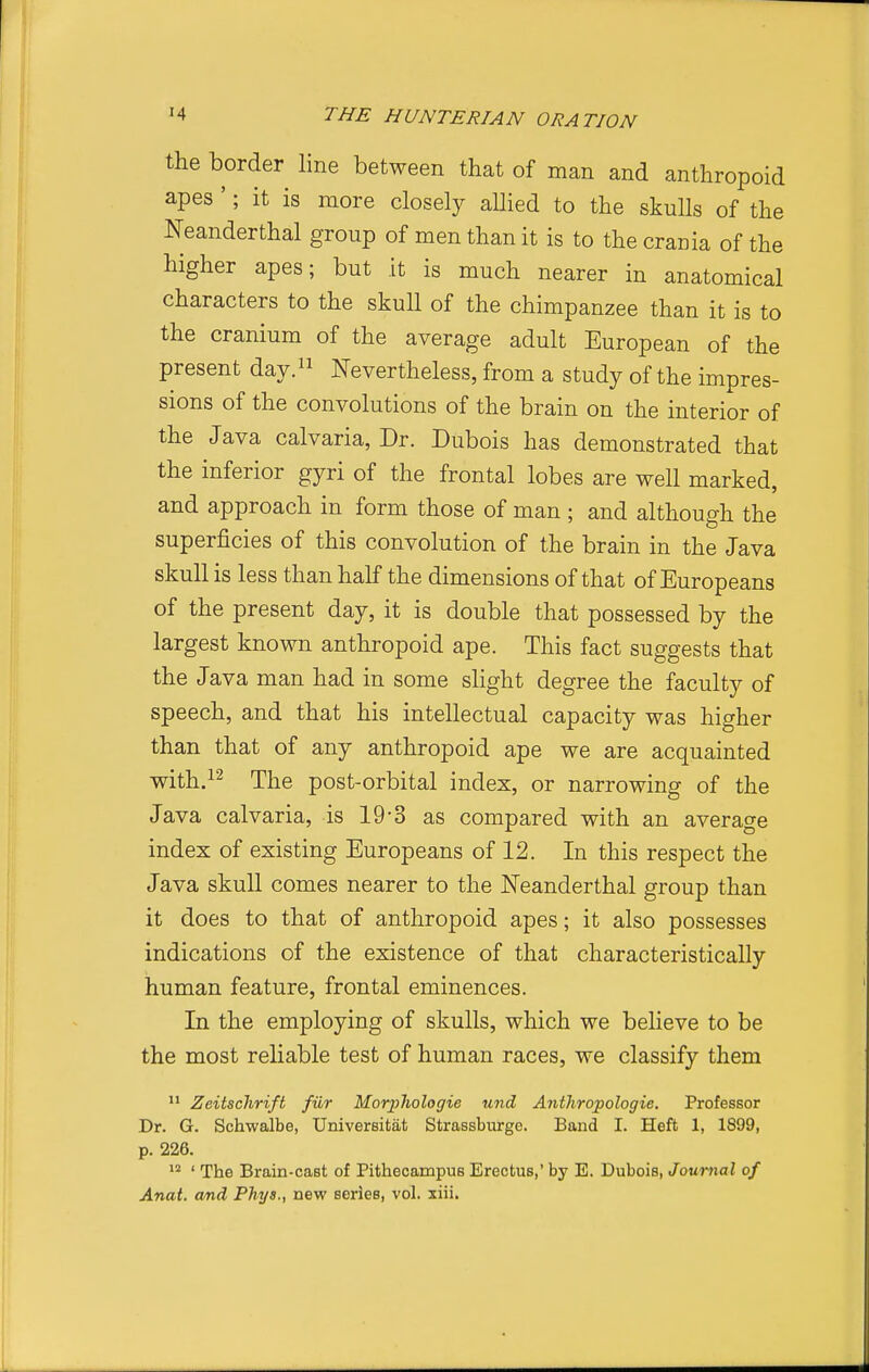the border line between that of man and anthropoid apes '; it is more closely allied to the skulls of the Neanderthal group of men than it is to the crania of the higher apes; but it is much nearer in anatomical characters to the skull of the chimpanzee than it is to the cranium of the average adult European of the present day.^^ Nevertheless, from a study of the impres- sions of the convolutions of the brain on the interior of the Java calvaria, Dr. Dubois has demonstrated that the inferior gyri of the frontal lobes are well marked, and approach in form those of man; and although the superficies of this convolution of the brain in the Java skull is less than half the dimensions of that of Europeans of the present day, it is double that possessed by the largest known anthropoid ape. This fact suggests that the Java man had in some slight degree the faculty of speech, and that his intellectual capacity was higher than that of any anthropoid ape we are acquainted with.^^ The post-orbital index, or narrowing of the Java calvaria, is 19-3 as compared with an average index of existing Europeans of 12. In this respect the Java skull comes nearer to the Neanderthal group than it does to that of anthropoid apes; it also possesses indications of the existence of that characteristically human feature, frontal eminences. In the employing of skulls, which we believe to be the most reliable test of human races, we classify them Zeitschrift fur MorjjJiologie und Anthropologie. Professor Dr. G. Schwalbe, Universitat Strassburge. Band I. Heft 1, 1899, p. 226. ' The Brain-cast of Pithecampus Erectus,' by E. Dubois, Journal of Anat. and Phys., new series, vol. xiii.