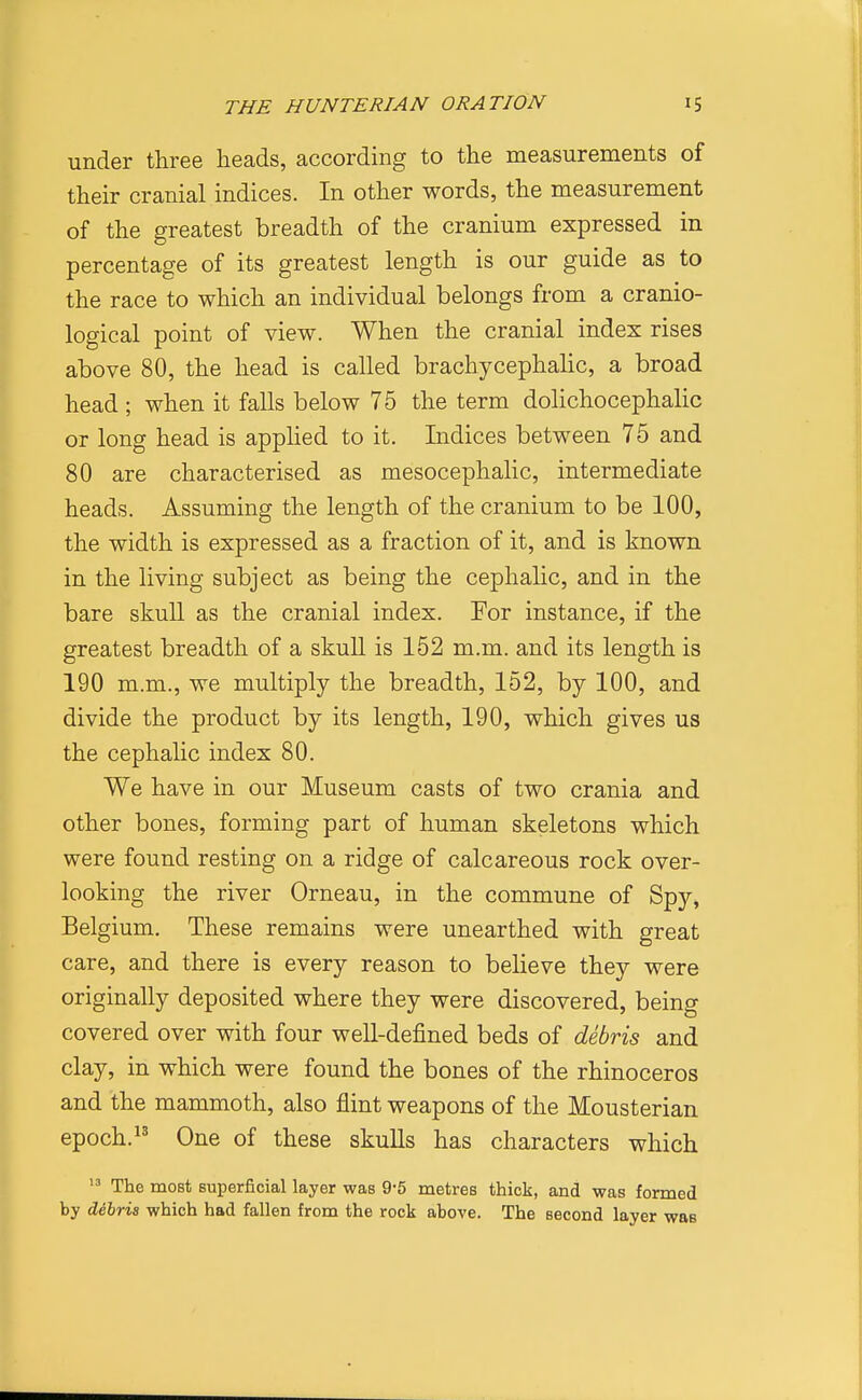 under three heads, according to the measurements of their cranial indices. In other words, the measurement of the greatest breadth of the cranium expressed in percentage of its greatest length is our guide as to the race to which an individual belongs from a cranio- logical point of view. When the cranial index rises above 80, the head is called brachycephalic, a broad head ; when it falls below 75 the term dolichocephalic or long head is applied to it. Indices between 75 and 80 are characterised as mesocephalic, intermediate heads. Assuming the length of the cranium to be 100, the width is expressed as a fraction of it, and is known in the living subject as being the cephalic, and in the bare skull as the cranial index. For instance, if the greatest breadth of a skull is 152 m.m. and its length is 190 m.m., we multiply the breadth, 152, by 100, and divide the product by its length, 190, which gives us the cephalic index 80. We have in our Museum casts of two crania and other bones, forming part of human skeletons which were found resting on a ridge of calcareous rock over- looking the river Orneau, in the commune of Spy, Belgium. These remains were unearthed with great care, and there is every reason to believe they were originally deposited where they were discovered, being covered over with four well-defined beds of debris and clay, in which were found the bones of the rhinoceros and the mammoth, also flint weapons of the Mousterian epoch.^^ One of these skulls has characters which The most superficial layer was 9-5 metres thick, and was formed by Sshria which had fallen from the rock above. The second layer was