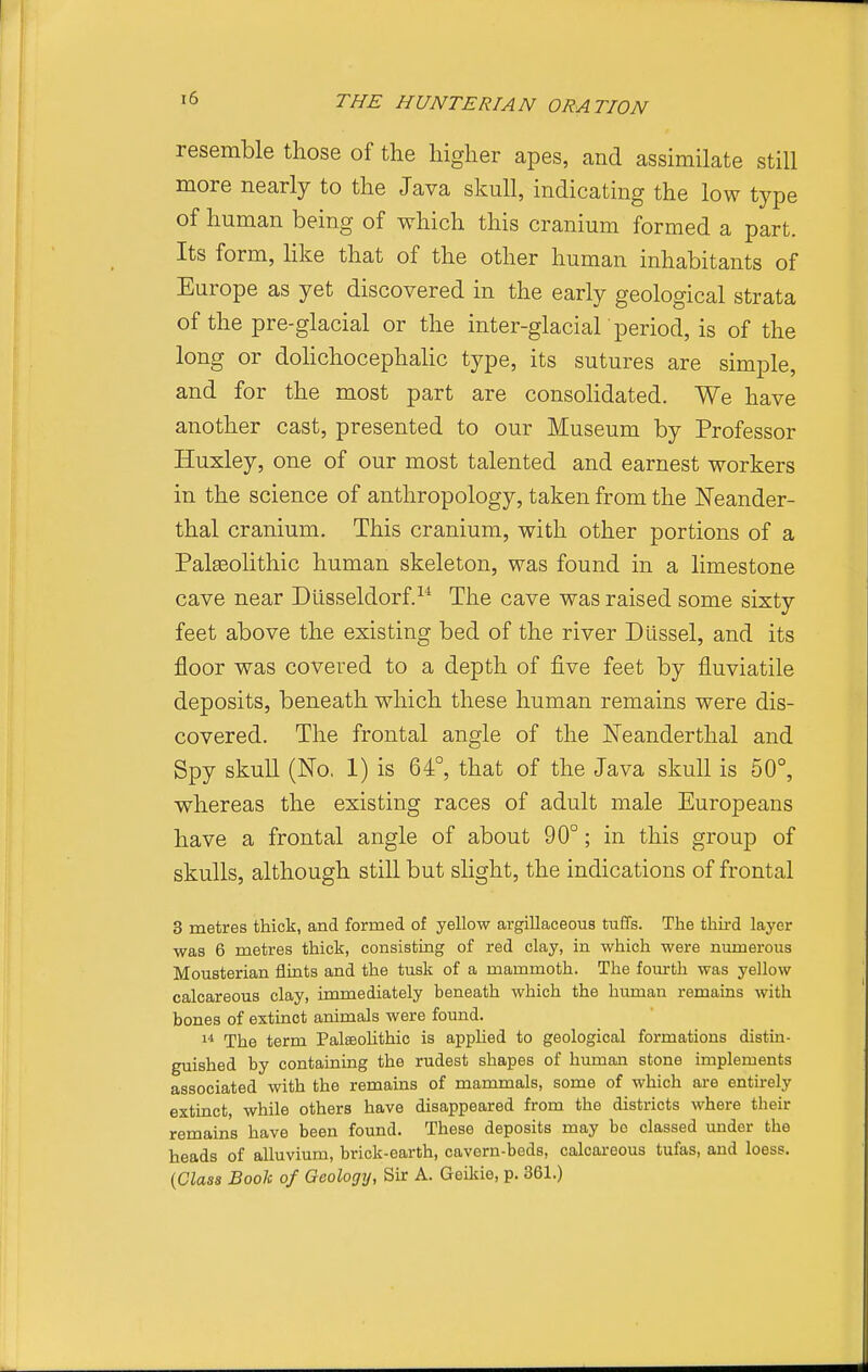 resemble those of the higher apes, and assimilate still more nearly to the Java skull, indicating the low type of human being of which this cranium formed a part. Its form, hke that of the other human inhabitants of Europe as yet discovered in the early geological strata of the pre-glacial or the inter-glaciar period, is of the long or dohchocephalic type, its sutures are simple, and for the most part are consolidated. We have another cast, presented to our Museum by Professor Huxley, one of our most talented and earnest workers in the science of anthropology, taken from the Neander- thal cranium. This cranium, with other portions of a Palaeolithic human skeleton, was found in a limestone cave near Dlisseldorf.^^ The cave was raised some sixty feet above the existing bed of the river Dlissel, and its floor was covered to a depth of five feet by fluviatile deposits, beneath which these human remains were dis- covered. The frontal angle of the Neanderthal and Spy skull (No, 1) is 64°, that of the Java skull is 50°, whereas the existing races of adult male Europeans have a frontal angle of about 90°; in this group of skulls, although still but slight, the indications of frontal 3 metres thick, and formed of yellow argiUaceoua tuffs. The third layer was 6 metres thick, consisting of red clay, in which were numerous Mousterian flints and the tusk of a mammoth. The fourth was yellow calcareous clay, immediately beneath which the human remains with bones of extinct animals were found. 1* The term Palseolithic is applied to geological formations distin- guished by containing the rudest shapes of human stone implements associated with the remains of mammals, some of which are entirely extinct, while others have disappeared from the districts where their remains have been found. These deposits may bo classed under the heads of alluvium, brick-earth, cavern-beds, calcareous tufas, and loess. (Class Book of Geology, Sir A. Geikie, p. 361.)