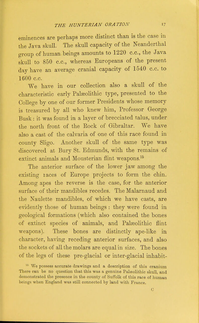 eminences are perhaps more distinct than is the case in the Java skull. The skull capacity of the Neanderthal group of human beings amounts to 1220 c.c, the Java skull to 850 c.c, whereas Europeans of the present day have an average cranial capacity of 1540 c.c to 1600 cc We have in our collection also a skull of the characteristic early Palasolithic type, presented to the College by one of our former Presidents whose memory is treasured by all who knew him, Professor George Busk: it was found in a layer of brecciated talus, under the north front of the Eock of Gibraltar. We have also a cast of the calvaria of one of this race found in county Sligo. Another skull of the same type was discovered at Bury St. Edmunds, with the remains of extinct animals and Mousterian flint weapons.^^ The anterior surface of the lower jaw among the existing races of Europe projects to form the chin. Among apes the reverse is the case, for the anterior surface of their mandibles recedes. The Malarnaud and the Naulette mandibles, of which we have casts, are evidently those of human beings : they were found in geological formations (which also contained the bones of extinct species of animals, and Palseolithic flint weapons). These bones are distinctly ape-like in character, having receding anterior surfaces, and also the sockets of all the molars are equal in size. The bones of the legs of these pre-glacial or inter-glacial inhabit- We possess accurate drawings and a description of this cranium There can be no question that this was a genuine Palisolithic skull, and demonstrated the presence in the county of Suffolk of this race of human beings when England was still connected by land with France.