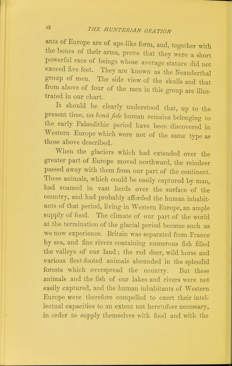 r8 ants of Europe are of ape-like form, and, together with the bones of their arms, prove that they were a short powerful race of beings whose average stature did not exceed five feet. They are known as the Neanderthal group of men. The side view of the skuUs and that from above of four of the men in this group are illus- trated in our chart. It should be clearly understood that, up to the present time, no bond fide human remains belonging to the early Palseolithic period have been discovered in Western Europe which were not of the same type as those above described. When the glaciers which had extended over the greater part of Europe moved northward, the reindeer passed away with them from our part of the continent. These animals, which could be easily captured by man, had roamed in vast herds over the surface of the country, and had probably afforded the human inhabit- ants of that period, living in Western Europe, an ample supply of food. The climate of our part of the world at the termination of the glacial period became such as we now experience. Britain was separated from France by sea, and fine rivers containing numerous fish filled the valleys of our land; the red deer, wild horse and various fleet-footed animals abounded in the splendid forests which overspread the country. But these animals and the fish of our lakes and rivers were not easily captured, and the human inhabitants of Western Europe were therefore compelled to exert their intel- lectual capacities to an extent not heretofore necessary, in order to supply themselves with food and with the