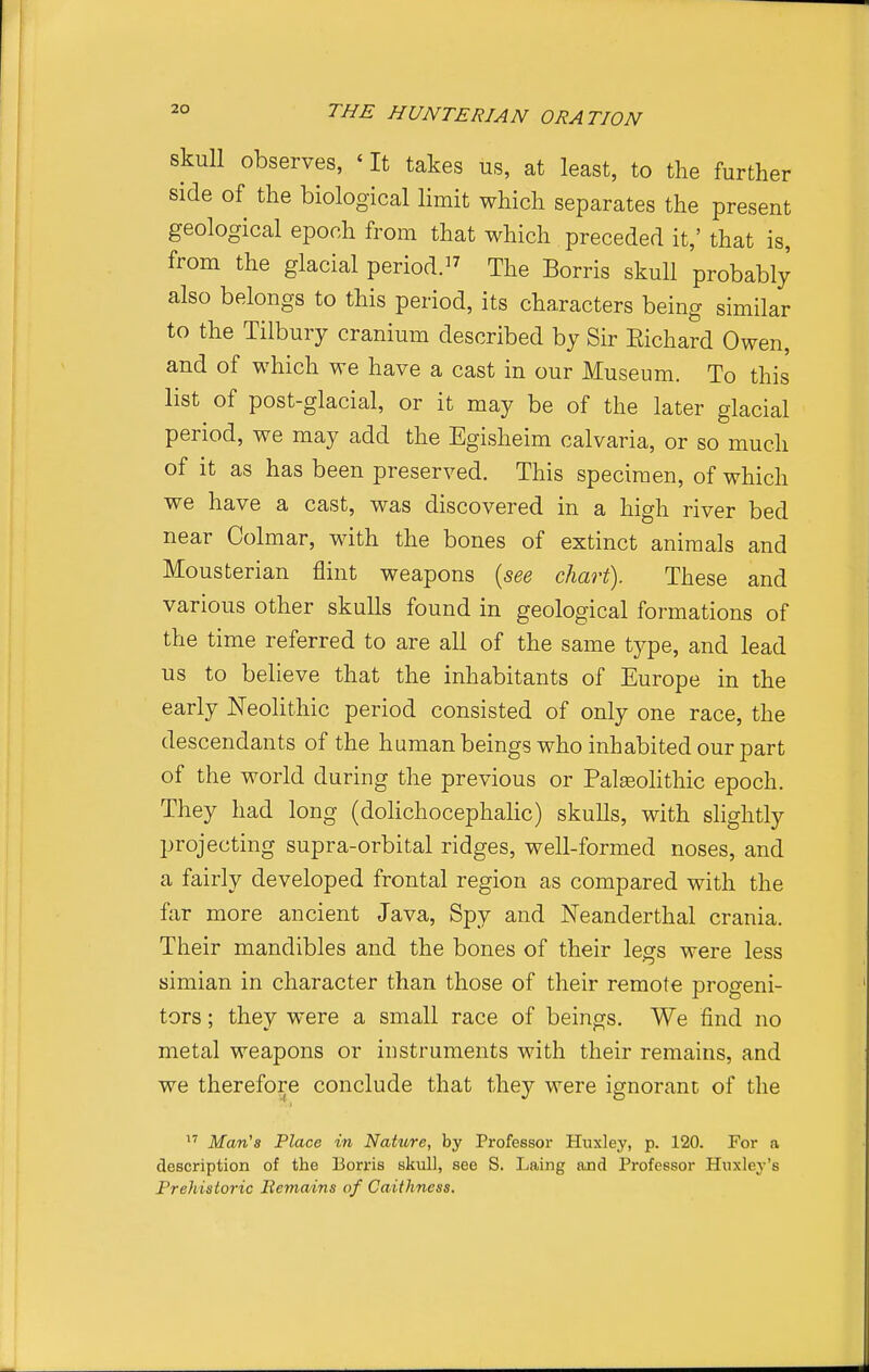 skull observes, ' It takes us, at least, to the further side of the biological limit which separates the present geological epoch from that which preceded it,' that is, from the glacial period.^^ rphe Borris skull probably also belongs to this period, its characters being similar to the Tilbury cranium described by Sir Eichard Owen, and of which we have a cast in our Museum. To this list of post-glacial, or it may be of the later glacial period, we may add the Egisheim calvaria, or so much of it as has been preserved. This specimen, of which we have a cast, was discovered in a high river bed near Colmar, with the bones of extinct animals and Mousterian flint weapons {see chart). These and various other skulls found in geological formations of the time referred to are all of the same type, and lead us to believe that the inhabitants of Europe in the early Neolithic period consisted of only one race, the descendants of the human beings who inhabited our part of the world during the previous or Palaeolithic epoch. They had long (dolichocephalic) skulls, with slightly projecting supra-orbital ridges, well-formed noses, and a fairly developed frontal region as compared with the far more ancient Java, Spy and Neanderthal crania. Their mandibles and the bones of their legs were less simian in character than those of their remote progeni- tors ; they were a small race of beings. We find no metal weapons or instruments with their remains, and we therefore conclude that they were ignorant of the Man's Place in Nature, by Professor Huxley, p. 120. For a description of the Borris skiill, see S. Laing and Professor Huxley's Prehistoric Remains of Caithness.