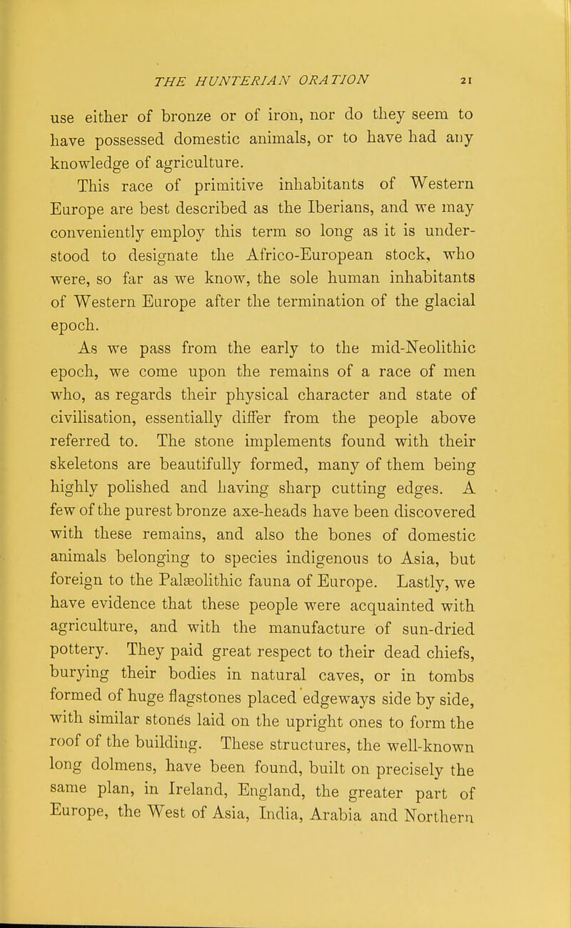 use either of bronze or of iron, nor do they seem to have possessed domestic animals, or to have had any knowledge of agriculture. This race of primitive inhabitants of Western Europe are best described as the Iberians, and we may conveniently employ this term so long as it is under- stood to designate the Africo-European stock, who were, so far as we know, the sole human inhabitants of Western Europe after the termination of the glacial epoch. As we pass from the early to the mid-Neolithic epoch, we come upon the remains of a race of men who, as regards their physical character a,nd state of civilisation, essentially differ from the people above referred to. The stone implements found with their skeletons are beautifully formed, many of them being highly polished and having sharp cutting edges. A few of the purest bronze axe-heads have been discovered with these remains, and also the bones of domestic animals belonging to species indigenous to Asia, but foreign to the PalEeolithic fauna of Europe. Lastly, we have evidence that these people were acquainted with agriculture, and with the manufacture of sun-dried pottery. They paid great respect to their dead chiefs, burying their bodies in natural caves, or in tombs formed of huge flagstones placed edgeways side by side, with similar stones laid on the upright ones to form the roof of the building. These structures, the well-known long dolmens, have been found, built on precisely the same plan, in Ireland, England, the greater part of Europe, the West of Asia, India, Arabia and Northern