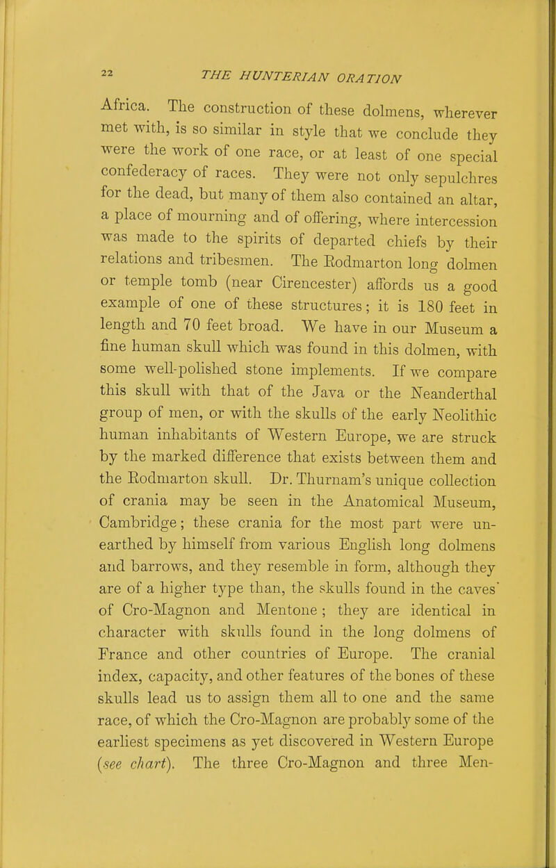 Africa. The construction of these dolmens, wherever met with, is so similar in style that we conclude they were the work of one race, or at least of one special confederacy of races. They were not only sepulchres for the dead, but many of them also contained an altar, a place of mourning and of offering, where intercession was made to the spirits of departed chiefs by their relations and tribesmen. The Eodmarton long dolmen or temple tomb (near Cirencester) affords us a good example of one of these structures; it is 180 feet in length and 70 feet broad. We have in our Museum a fine human skull which was found in this dolmen, with some well-polished stone implements. If we compare this skull with that of the Java or the Neanderthal group of men, or with the skulls of the early Neolithic human inhabitants of Western Europe, we are struck by the marked difference that exists between them and the Eodmarton skull. Dr. Thurnam's unique collection of crania may be seen in the Anatomical Museum, Cambridge; these crania for the most part were un- earthed by himself from various English long dolmens and barrows, and they resemble in form, although they are of a higher type than, the skulls found in the caves' of Cro-Magnon and Mentone ; they are identical in character with skulls found in the long dolmens of France and other countries of Europe. The cranial index, capacity, and other features of the bones of these skulls lead us to assign them all to one and the same race, of which the Cro-Magnon are probably some of the earliest specimens as yet discovered in Western Europe [see chart). The three Cro-Magnon and three Men-