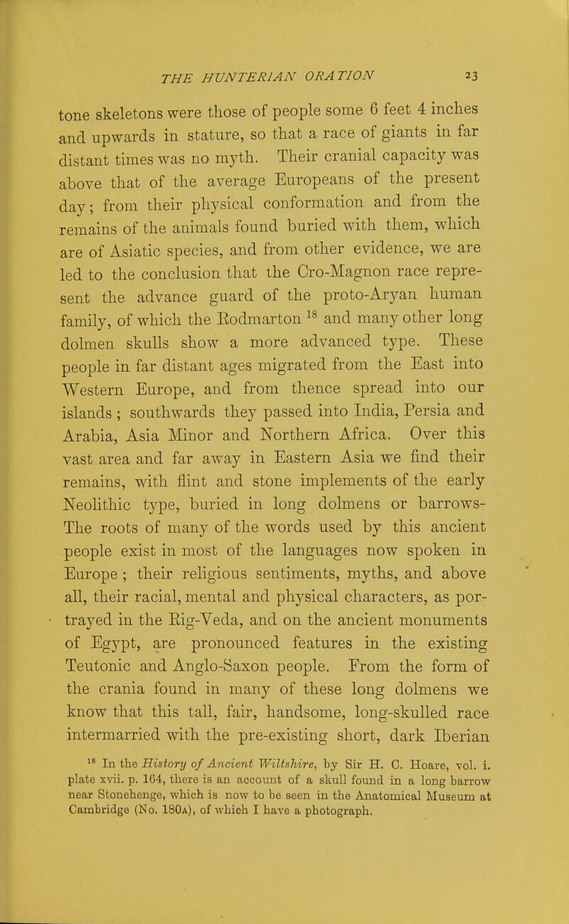 tone skeletons were those of people some 6 feet 4 inches and upwards in stature, so that a race of giants in far distant times was no myth. Their cranial capacity was above that of the average Europeans of the present day; from their physical conformation and from the remains of the animals found buried with them, which are of Asiatic species, and from other evidence, we are led to the conclusion that the Cro-Magnon race repre- sent the advance guard of the proto-Aryan human family, of which the Eodmarton and many other long dolmen skulls show a more advanced type. These people in far distant ages migrated from the East into Western Europe, and from thence spread into our islands ; southwards they passed into India, Persia and Arabia, Asia Minor and Northern Africa. Over this vast area and far away in Eastern Asia we find their remains, with flint and stone implements of the early Neolithic type, buried in long dolmens or barrows- The roots of many of the words used by this ancient people exist in most of the languages now spoken in Europe; their religious sentiments, myths, and above all, their racial, mental and physical characters, as por- trayed in the Eig-Veda, and on the ancient monuments of Egypt, are pronounced features in the existing Teutonic and Anglo-Saxon people. From the form of the crania found in many of these long dolmens we know that this tall, fair, handsome, long-skulled race intermarried with the pre-existing short, dark Iberian In the History of Ancient Wiltshire, by Sir H. C. Hoare, vol. i. plate xvii. p. 164, there is an account of a skull found in a long barrow near Stonehenge, which is now to be seen in the Anatomical Museum at Cambridge (No. 180a), of which I have a photograph.