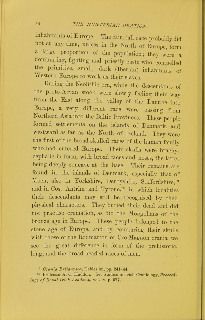 inhabitants of Europe. The fair, tall race probably did not at any time, unless in the North of Europe, form a large proportion of the population; they were a dominating, fighting and priestly caste who compelled the primitive, small, dark (Iberian) inhabitants of Western Europe to work as their slaves. During the NeoHthic era, while the descendants of the proto-Aryan stock were slowly feeling their way from the East along the valley of the Danube into Europe, a very different race were passing from Northern Asia into the Baltic Provinces. These people formed settlements on the islands of Denmark, and westward as far as the North of Ireland. They were the first of the broad-skulled races of the human family who had entered Europe. Their skulls were brachy- cephahc in form, with broad faces and noses, the latter being deeply concave at the base. Their remains are found in the islands of Denmark, especially that of Moen, also in Yorkshire, Derbyshire, Staffordshire,^^ and in Cos. Antrim and Tyrone,2o in which localities their descendants may still be recognised by their physical characters. They buried their dead and did not practise cremation, as did the Mongohans of the bronze age in Europe. These people belonged to the stone age of Europe, and by comparing their skuUs with those of the Eodmarton or Cro-Magnon crania we see the great difference in form of the prehistoric, long, and the broad-headed races of men. Crania Brita/iinica, Tables on, pp. 241-44. Professor A. C. Haddon. See Studies in Irish Craniology, Proceed- ings of Boyal Irish Academy, vol. iv. p. 577.