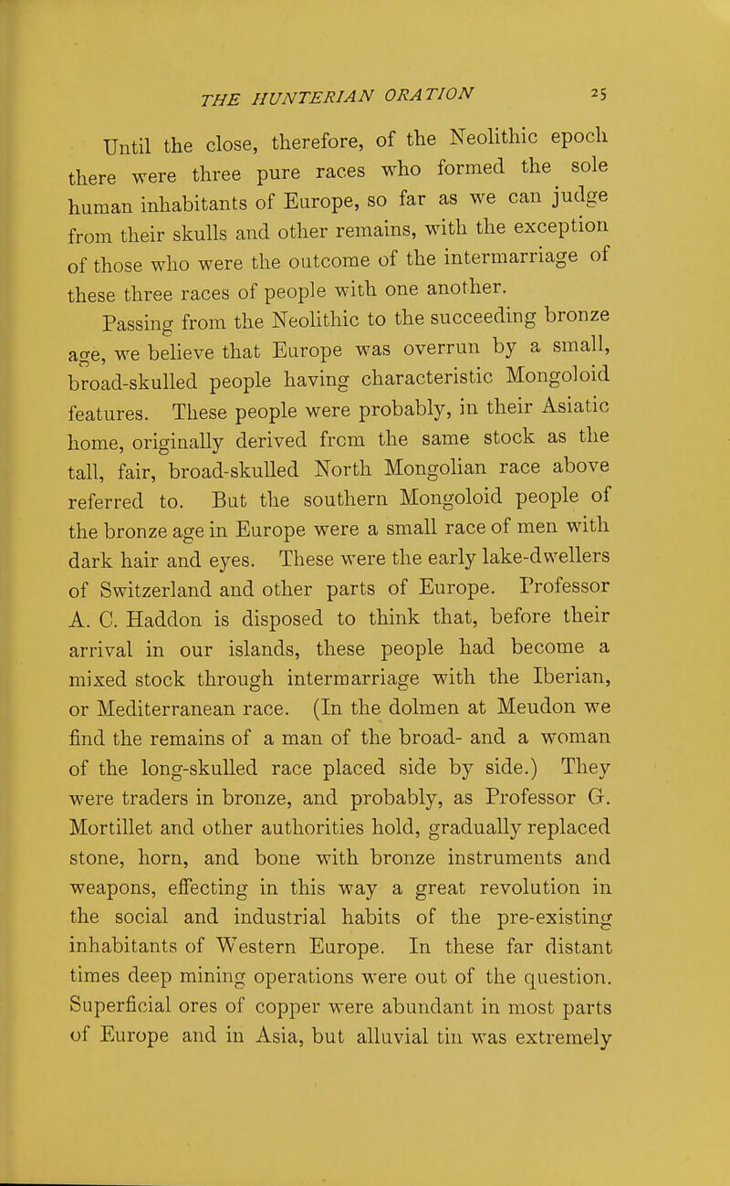 Until the close, therefore, of the Neolithic epoch there were three pure races who formed the sole human inhabitants of Europe, so far as we can judge from their skulls and other remains, with the exception of those who were the outcome of the intermarriage of these three races of people with one another. Passing from the Neohthic to the succeeding bronze age, we beheve that Europe was overrun by a small, broad-skulled people having characteristic Mongoloid features. These people were probably, in their Asiatic home, originally derived from the same stock as the tall, fair, broad-skulled North Mongolian race above referred to. But the southern Mongoloid people of the bronze age in Europe were a small race of men with dark hair and eyes. These were the early lake-dwellers of Switzerland and other parts of Europe. Professor A. C. Haddon is disposed to think that, before their arrival in our islands, these people had become a mixed stock through intermarriage with the Iberian, or Mediterranean race. (In the dolmen at Meudon we find the remains of a man of the broad- and a woman of the long-skulled race placed side by side.) They were traders in bronze, and probably, as Professor G. Mortillet and other authorities hold, gradually replaced stone, horn, and bone with bronze instruments and weapons, effecting in this way a great revolution in the social and industrial habits of the pre-existing inhabitants of Western Europe. In these far distant times deep mining operations were out of the question. Superficial ores of copper were abundant in most parts of Europe and in Asia, but alluvial tin was extremely