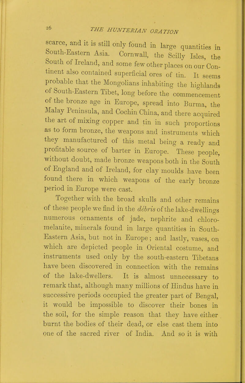 scarce, and it is still only found in large quantities in bouth-Eastern Asia. Cornwall, the Scilly Isles, the South of Ireland, and some few other places on our Con- tinent also contained superficial ores of tin. It seems probable that the Mongolians inhabiting the highlands of South-Eastern Tibet, long before the commencement of the bronze age in Europe, spread into Burma, the Malay Peninsula, and Cochin China, and there acquired the art of mixing copper and tin in such proportions as to form bronze, the weapons and instruments which they manufactured of this metal being a ready and profitable source of barter in Europe. These people, without doubt, made bronze weapons both in the South of England and of Ireland, for clay moulds have been found there in which weapons of the early bronze period in Europe were cast. Together with the broad skulls and other remains of these people we find in the debris of the lake-dwellinfjs numerous ornaments of jade, nephrite and chloro- melanite, minerals found in large quantities in South- Eastern Asia, but not in Europe; and lastly, vases, on which are depicted people in Oriental costume, and instruments used only by the south-eastern Tibetans have been discovered in connection with the remains of the lake-dwellers. It is almost unnecessary to remark that, although many millions of Hindus have in successive periods occupied the greater part of Bengal, it would be impossible to discover their bones in the soil, for the simple reason that they have either burnt the bodies of their dead, or else cast them into one of the sacred river of India. And so it is with