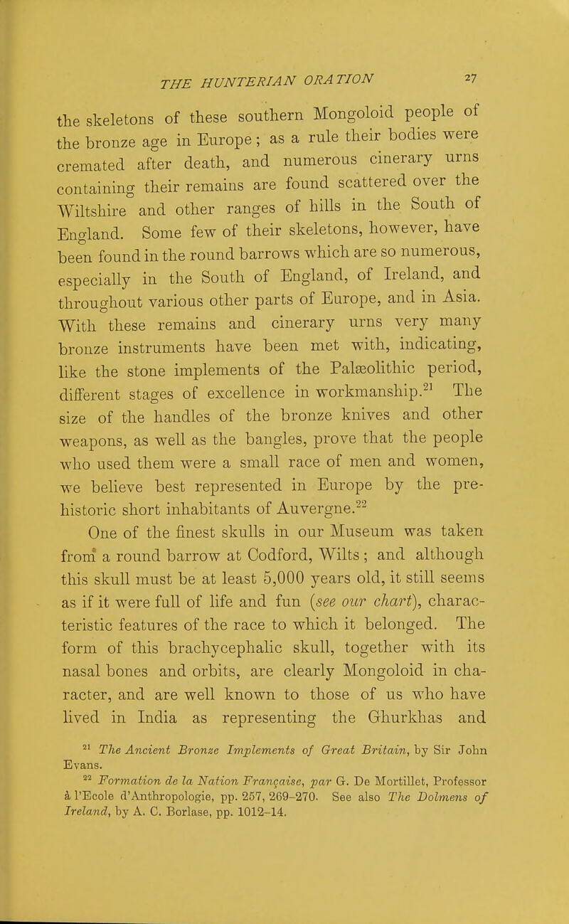 the skeletons of these southern Mongoloid people of the bronze age in Europe ; as a rule their bodies were cremated after death, and numerous cinerary urns containing their remains are found scattered over the Wiltshire and other ranges of hills in the South of England. Some few of their skeletons, however, have been found in the round barrows which are so numerous, especially in the South of England, of Ireland, and throughout various other parts of Europe, and in Asia. With these remains and cinerary urns very many bronze instruments have been met with, indicating, like the stone implements of the Palasohthic period, different stages of excellence in workmanship.The size of the handles of the bronze knives and other weapons, as well as the bangles, prove that the people who used them were a small race of men and women, we believe best represented in Europe by the pre- historic short inhabitants of Auvergne.-^ One of the finest skulls in our Museum was taken from a round barrow at Codford, Wilts ; and although this skull must be at least 5,000 years old, it still seems as if it were full of life and fun {see our chart), charac- teristic features of the race to which it belonged. The form of this brachycephalic skull, together with its nasal bones and orbits, are clearly Mongoloid in cha- racter, and are well known to those of us who have lived in India as representing the Ghurkhas and The Ancient Bronze Implements of Great Britain, by Sir John 21 Evans '^'^ Formation de la Nation Francaise, par G. De Mortillet, Professor k I'Ecole d'Anthropologie, pp. 257, 269-270. See also The Dolmens of Ireland, by A. C. Borlase, pp. 1012-14.