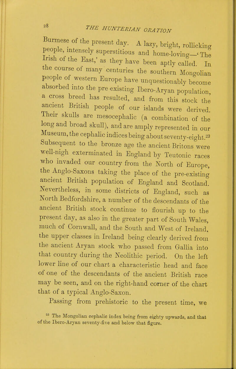 Burmese of the present day. A lazy, bright, roUicking people, intensely superstitious and home-loving-' The Irish of the East,' as they have been aptly called In the course of many centuries the southern Mongolian people of western Europe have unquestionably become absorbed into the pre-existing Ibero-Aryan population, a cross breed has resulted, and from this stock the ancient British people of our islands were derived Their skulls are mesocephahc (a combination of the long and broad skull), and are amply represented in our Museum, the cephaUc indices being about seventy-eight.23 Subsequent to the bronze age the ancient Britons were weU-nigh exterminated in England by Teutonic races who invaded our country from the North of Europe, the Anglo-Saxons taking the place of the pre-existing ancient British population of England and Scotland. Nevertheless, in some districts of England, such as North Bedfordshire, a number of the descendants of the ancient British stock continue to flourish up to the present day, as also in the greater part of South Wales, much of Cornwall, and the South and West of Ireland, the upper classes in Ireland being clearly derived from the ancient Aryan stock who passed from Gallia into that country during the Neolithic period. On the left lower line of our chart a characteristic head and face of one of the descendants of the ancient British race may be seen, and on the right-hand corner of the chart that of a typical Anglo-Saxon. Passing from prehistoric to the present time, we  The Mongolian cephalic index being from eighty upwards, and that of the Ibero-Aryan seventy-five and below that figure.