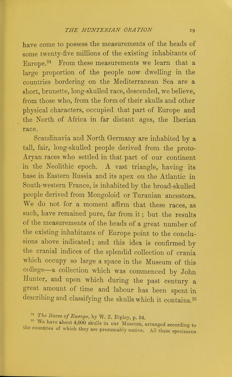 have come to possess the measurements of the heads of some twenty-five millions of the existing inhabitants of Europe.^^ From these measurements we learn that a large proportion of the people now dwelling in the countries bordering on the Mediterranean Sea are a short, brunette, long-skulled race, descended, we believe, from those who, from the form of their skulls and other physical characters, occupied that part of Europe and the North of Africa in far distant ages, the Iberian race. Scandinavia and North Germany are inhabited by a tall, fair, long-skulled people derived from the proto- Aryan races who settled in that part of our continent in the Neolithic epoch. A vast triangle, having its base in Eastern Eussia and its apex on the Atlantic in South-western France, is inhabited by the broad-skulled people derived from Mongoloid or Turanian ancestors. We do not for a moment affirm that these races, as such, have remained pure, far from it; but the results of the measurements of the heads of a great number of the existing inhabitants of Europe point to the conclu- sions above indicated; and this idea is confirmed by the cranial indices of the splendid collection of crania which occupy so large a space in the Museum of this college—a collection which was commenced by John Hunter, and upon which during the past century a great amount of time and labour has been spent in describing and classifying the skulls which it contains. 'ryie Baces of Europe, by W. Z. Eipley, p. 34. We have about 4,000 skulls in our Museum, arranged according to the countries of which they are presumably native. All these specimens