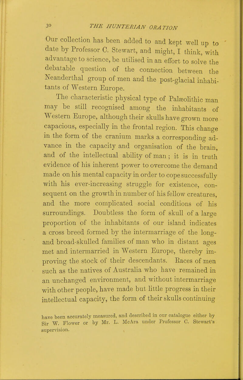 Our collection lias been added to and kept well up to date by Professor C. Stewart, and might, I think, with advantage to science, be utilised in an effort to solve the debatable question of the connection between the Neanderthal group of men and the post-glacial inhabi- tants of Western Europe. The characteristic physical type of Paleolithic man may be still recognised among the inhabitants of Western Europe, although their skulls have grown more capacious, especially in the frontal region. This change in the form of the cranium marks a corresponding ad- vance in the capacity and organisation of the brain, and of the intellectual ability of man; it is in truth evidence of his inherent power to overcome the demand made on his mental capacity in order to cope successfully with his ever-increasing struggle for existence, con- sequent on the growth in number of his fellow creatures, and the more complicated social conditions of his surroundings. Doubtless the form of skull of a large proportion of the inhabitants of our island indicates a cross breed formed by the intermarriage of the long- and broad-skulled families of man who in distant ages met and intermarried in Western Europe, thereby im- proving the stock of their descendants. Paces of men such as the natives of Australia who have remained in an unchanged environment, and without intermarriage with other people, have made but little progress in their intellectual capacity, the form of their skulls continuing have been accurately measured, and described in our catalogue either by Sir W. Flower or by Mr. L. McAra under Professor C. Stewart's supervision. ,