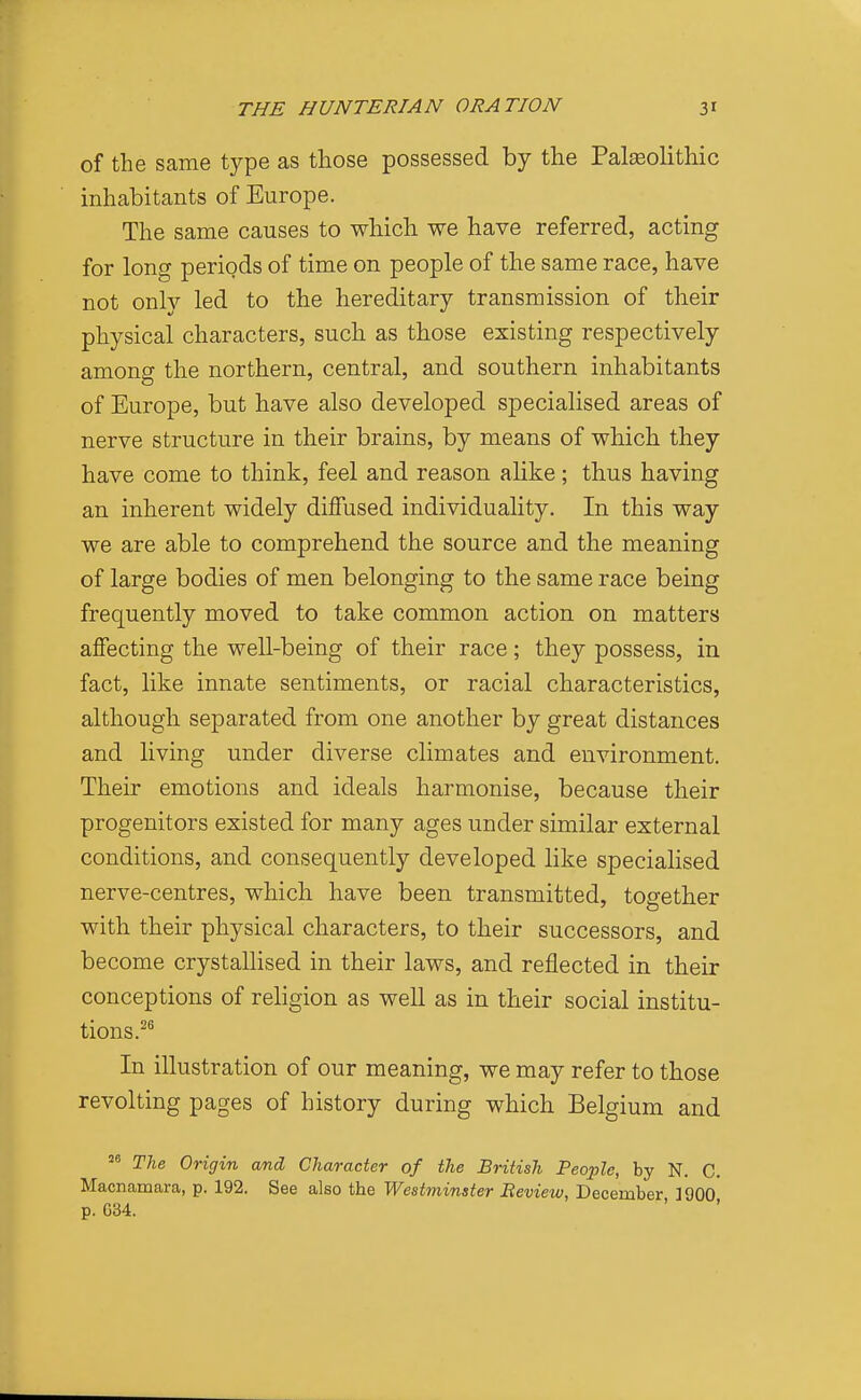 of the same type as those possessed by the Paleolithic inhabitants of Europe. The same causes to which we have referred, acting for long periods of time on people of the same race, have not only led to the hereditary transmission of their physical characters, such as those existing respectively among the northern, central, and southern inhabitants of Europe, but have also developed specialised areas of nerve structure in their brains, by means of which they have come to think, feel and reason alike; thus having an inherent widely diffused individuality. In this way we are able to comprehend the source and the meaning of large bodies of men belonging to the same race being frequently moved to take common action on matters affecting the well-being of their race; they possess, in fact, like innate sentiments, or racial characteristics, although separated from one another by great distances and living under diverse climates and environment. Their emotions and ideals harmonise, because their progenitors existed for many ages under similar external conditions, and consequently developed like specialised nerve-centres, which have been transmitted, together with their physical characters, to their successors, and become crystallised in their laws, and reflected in their conceptions of religion as well as in their social institu- tions.^^ In illustration of our meaning, we may refer to those revolting pages of history during which Belgium and The Origin and Character of the British People, by N. C. Macnamara, p. 192. See also the Westminster Beview, December 1900 p. G34.