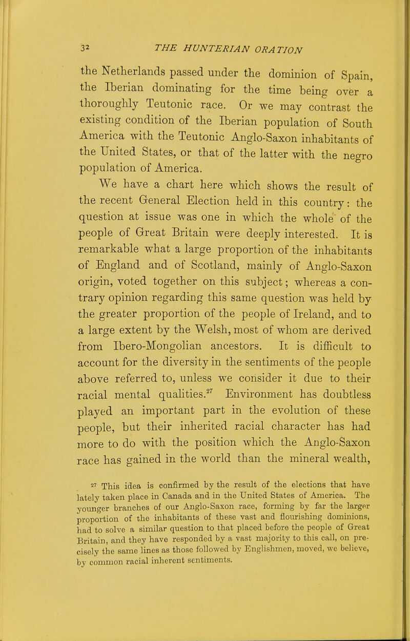 the Netherlands passed under the dominion of Spain, the Iberian dominating for the time being over a thoroughly Teutonic race. Or we may contrast the existing condition of the Iberian population of South America with the Teutonic Anglo-Saxon inhabitants of the United States, or that of the latter with the negro population of America. We have a chart here which shows the result of the recent General Election held in this country: the question at issue was one in which the whole of the people of Great Britain were deeply interested. It is remarkable what a large proportion of the inhabitants of England and of Scotland, mainly of Anglo-Saxon origin, voted together on this subject; whereas a con- trary opinion regarding this same question was held by the greater proportion of the people of Ireland, and to a large extent by the Welsh, most of whom are derived from Ibero-Mongolian ancestors. It is difficult to account for the diversity in the sentiments of the people above referred to, unless we consider it due to their racial mental qualities.^'' Environment has doubtless played an important part in the evolution of these people, but their inherited racial character has had more to do with the position which the Anglo-Saxon race has gained in the world than the mineral wealth, 2' This idea is confirmed by the result of the elections that have lately taken place in Canada and in the United States of America. The younger branches of our Anglo-Saxon race, forming by far the larger proportion of the inhabitants of these vast and flourishing dominions, had to solve a similar question to that placed before the people of Great Britain, and they have responded by a vast majority to this call, on pre- cisely the same lines as those followed by Englishmen, moved, we believe, by common racial inherent sentiments.