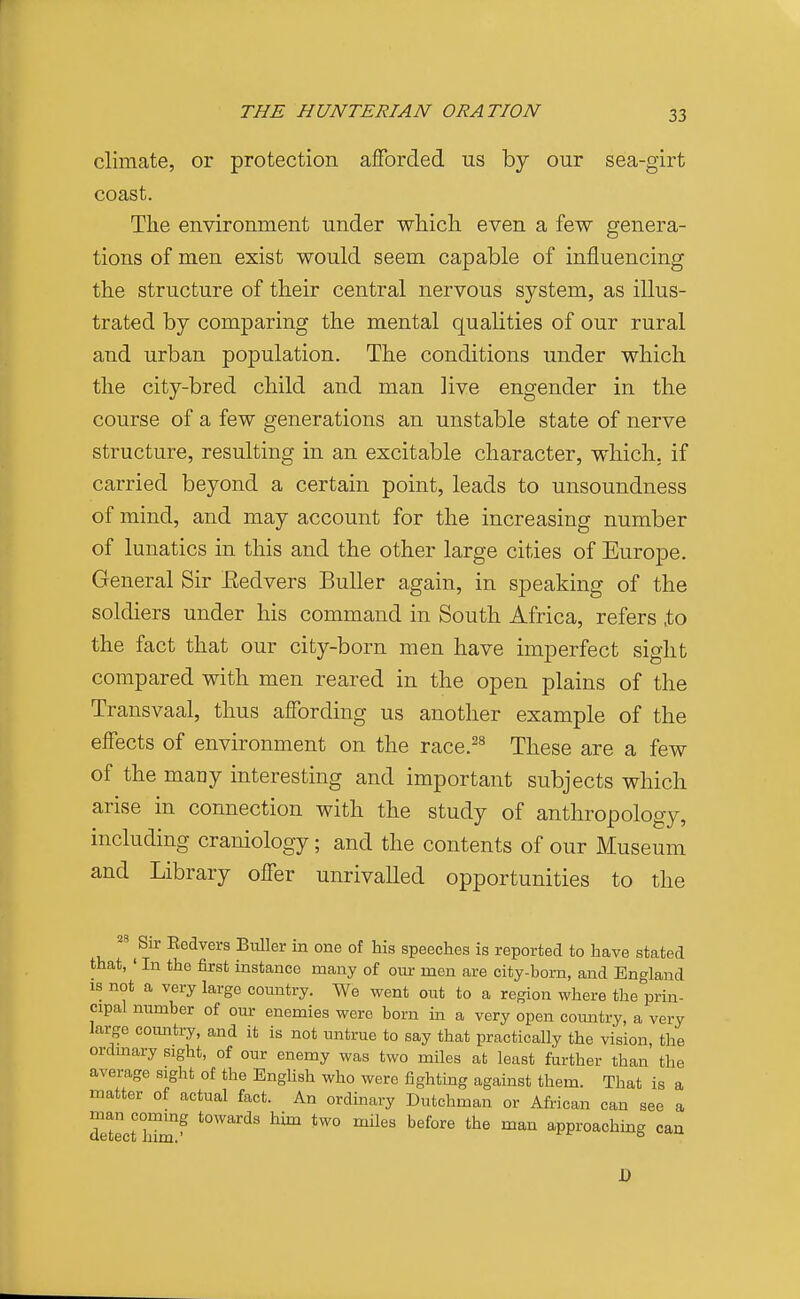 climate, or protection afforded us by our sea-girt coast. The environment under wliicli even a few genera- tions of men exist would seem capable of influencing the structure of their central nervous system, as illus- trated by comparing the mental qualities of our rural and urban population. The conditions under which the city-bred child and man live engender in the course of a few generations an unstable state of nerve structure, resulting in an excitable character, which, if carried beyond a certain point, leads to unsoundness of mind, and may account for the increasing number of lunatics in this and the other large cities of Europe. General Sir Eedvers BuUer again, in speaking of the soldiers under his command in South Africa, refers ,to the fact that our city-born men have imperfect sight compared with men reared in the open plains of the Transvaal, thus affording us another example of the effects of environment on the race.^^ These are a few of the many interesting and important subjects which arise in connection with the study of anthropology, including craniology; and the contents of our Museum and Library offer unrivalled opportunities to the Sir Eedvers Buller in one of his speeches is reported to have stated that, ' In the first instance many of om- men are city-born, and England IS not a very large country. We went out to a region where the prin- cipal number of our enemies were born in a very open comitry, a very large coimtry, and it is not untrue to say that practically the vision, the ordinary sight, of our enemy was two miles at least further than the average sight of the English who were fighting against them. That is a matter of actual fact. An ordinary Dutchman or African can see a man commg towards him two miles before the man approachuag can J)