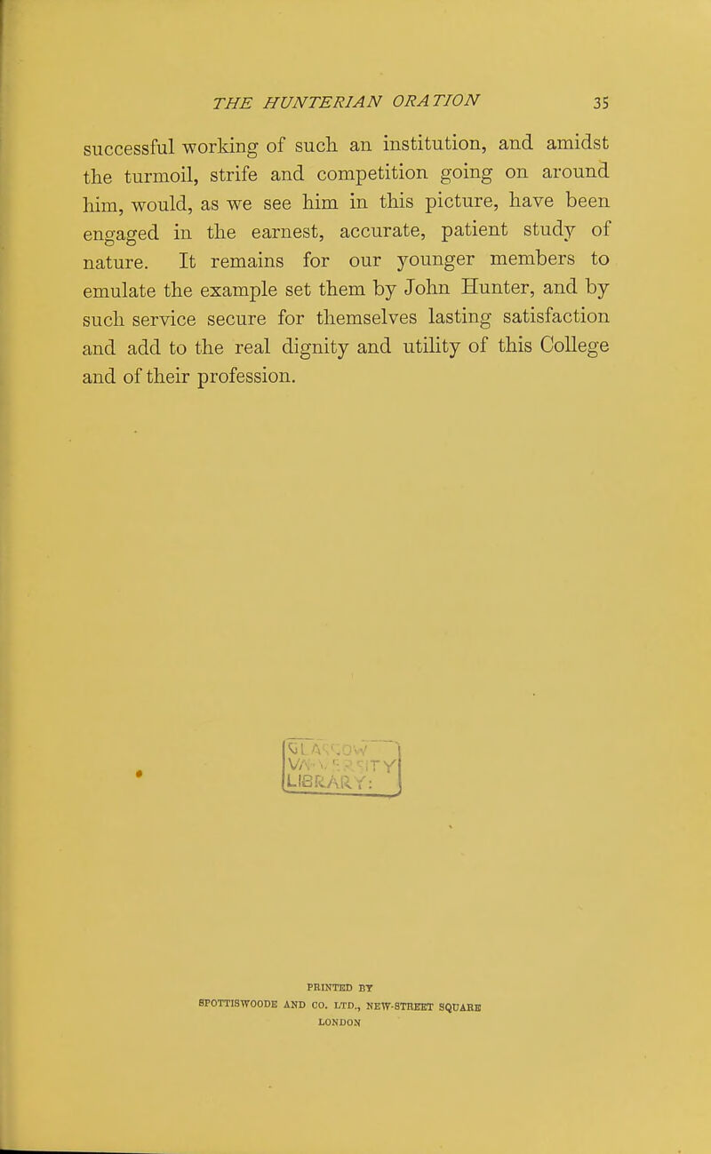 successful working of such an institution, and amidst the turmoil, strife and competition going on around him, would, as we see him in this picture, have been engaged in the earnest, accurate, patient study of nature. It remains for our younger members to emulate the example set them by John Hunter, and by such service secure for themselves lasting satisfaction and add to the real dignity and utility of this College and of their profession. LISfiAkY: PRINTEB BT BPOTTISWOODE AND CO. LTD., NEW-STREET SQ0AEE LONDON
