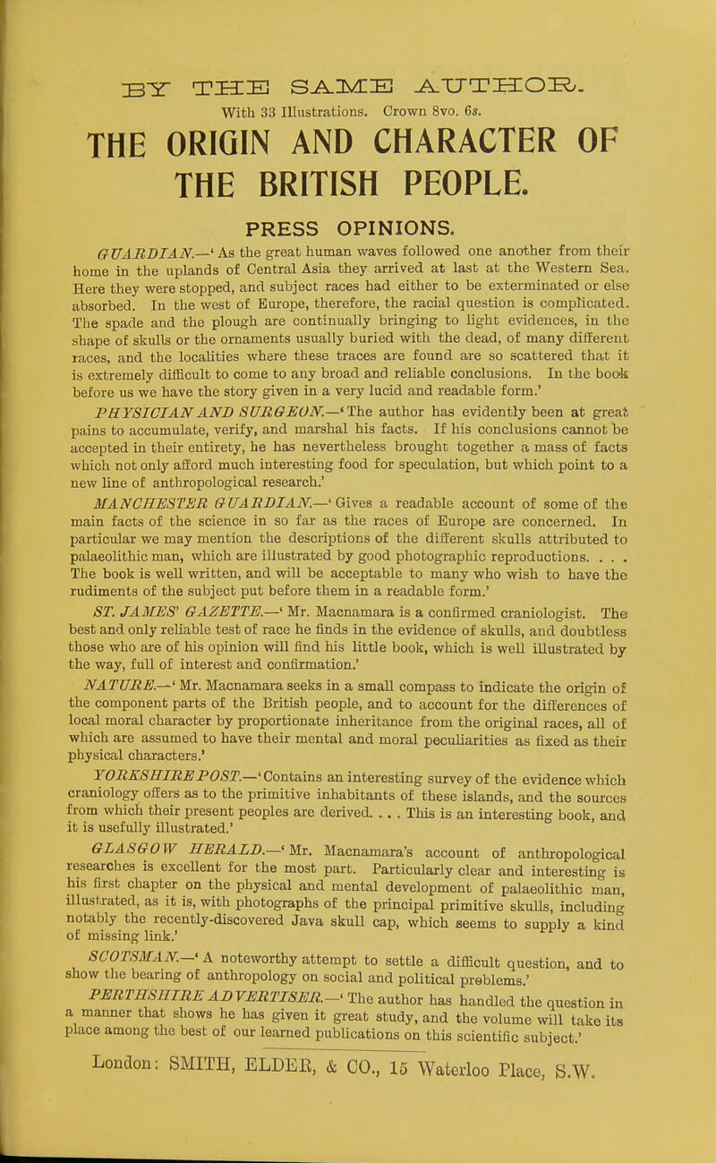 BY THE S^UVCE ^TJTHIOI?.. With 33 Illustrations. Crown 8vo. 6s. THE ORIGIN AND CHARACTER OF THE BRITISH PEOPLE. PRESS OPINIONS. G TJARBIAN.—' As tlie great human waves followed one another from their home in the uplands of Central Asia they arrived at last at the Western Sea. Here they were stopped, and subject races had either to be exterminated or else absorbed. In the west of Bm-ope, therefore, the racial question is complicated. The spade and the plough are continually bringing to light evidences, in the shape of skulls or the ornaments usually buried with the dead, of many different races, and the localities where these traces are found are so scattered that it is extremely difficult to come to any broad and reliable conclusions. In the book before us we have the story given in a very lucid and readable form.' PHYSICIAN AND SURGEON—'ThQ author has evidently been at great pains to accumulate, verify, and marshal his facts. If his conclusions cannot be accepted in their entirety, he has nevertheless brought together a mass of facts which not only afEord much interesting food for speculation, but which point to a new line of anthropological research.' MANCHESTER GUARDIAN—' Qivw a readable account of some of the main facts of the science in so far as the races of Europe are concerned. In particular we may mention the descriptions of the diiierent skulls attributed to palaeolithic man, which are illustrated by good photographic reproductions. . . . The book is well written, and will be acceptable to many who wish to have the rudiments of the subject put before them in a readable form.' ST. JAMES' GAZETTE.—' Mr. Macnamara is a confirmed craniologist. The best and only reliable test of race he finds in the evidence of skulls, and doubtless those who are of his opinion will find his little book, which is well illustrated by the way, full of interest and confirmation.' NATURE.—' Mr. Macnamara seeks in a small compass to indicate the origin of the component parts of the British people, and to account for the differences of local moral character by proportionate inheritance from the original races, aU of which are assumed to have their mental and moral peculiarities as fixed as their physical characters.' TORXSHIREPOST.—'Contains an interesting survey of the evidence which craniology offers as to the primitive inhabitants of these islands, and the sources from which their present peoples are derived. . . . This is an interesting book, and it is usefully illustrated.' GLASGOW HERALD.—' Mi. Macnamara's account of anthropological researches is excellent for the most part. Particularly clear and interesting is his first chapter on the physical and mental development of palaeolithic man, illustrated, as it is, with photographs of the principal primitive skuUs, including notably the recently-discovered Java skull cap, which seems to supply a kind of missing link.' SCOTSMAN-' A noteworthy attempt to settle a difficult question, and to show the bearing of anthropology on social and political problems.' PERTHSHIRE ADVERTISER.-- The author has handled the question in a manner that shows he has given it great study, and the volume will take its place among the best of our learned publications on this scientific subject.' London: SMITH, ELDEE, & CO., 15 Waterloo Place, S.W.
