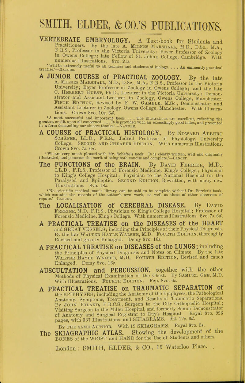 VERTEBRATE EMBRYOLOGY. A Text-book for Students and liactitioners. By the late A. Milnes Marshall, M.D., D.Sc., M.A, t.R.b., Professor in the Victoria University; Beyer Professor of Zoology m Owens CoUege; late Fellow of St. John's College, CambridKe With numerous Illustrations. 8vo. 2ls. treaS'-NATOM*'^ ^^^^^ *° ^^ students of biology An eminently practical A JUNIOR COURSE of PRACTICAL ZOOLOGY. By the late A. Milnes Marshall, M.D., D.Sc., M.A., F.R.S., Professor in the Victoria University; Beyer Professor of Zoology in Owens College; and the late 0. Herbert Hurst, Ph.D., Lecturer in the Victoria University ; Demon- strator and Assistant-Lecturer in Zoology, Owens College, Manchester. Fifth Edition, Revised by F. W. Gamble, M.Sc, Demonstrator and Assistant-Lecturer in Zoology, Owens College, Manchester. With Illustra- tions. Crown 8vo. 10s. 6d. 'A most successful and important book. . . . The illustrations are excellent, reflecting the greatest credit upon all concerned. ... It is provided with an exceedingly good index, and presented in a form demanding our sincere thanks.'—Nature. A COURSE of PRACTICAL HISTOLOGY. By Edwabd Albert SCHAFEB, LL.D., F R.S., Jodrell Professor of Physiology, University College. Second and Cheaper Edition. With numerous Illustrations. Crown 8vo. 7s. 6d. ' We are very much pleased with Mr. Schafer'a book. It is clearly written, well and originally illustrated, and possesses the merit of being both concise and complete.'—Lancet. The FUNCTIONS of the BRAIN. By David Fbeeiee, M.D., LL.D., F.R.S., Professor of Forensic Medicine, King's College ; Physician to King's College Hospital; Physician to the National Hospital for the Paralysed and Epileptic. Second Edition, Rewritten, with many new Illustrations. Svo. IBs. ' No scientific medical man's library can be said to be complete without Dr. Perrier's book, which contains the records of the author's own work, as well as those of other observers of repute.'—Lancet. The LOCALISATION of CEREBRAL DISEASE. By David Fbreieb, M.D., F.R.S., Physician to King's College Hospital; Professor of Forensic Medicine, King's College. With numerous Illustrations. Svo. 7s. &d. A PRACTICAL TREATISE on the DISEASES of the HEART and GREAT VESSELS; including the Principles of their Physical Diagnosis. By the late Walter Hayle Walshe, M.D. Fourth Edition, thoroughly Revised and greatly Enlarged. Demy Svo. 16s. A PRACTICAL TREATISE on DISEASES of the LUNGS; including the Principles of Physical Diagnosis and Notes on Climate. By the late Walter Hayle Walshe, M.D. Fourth Edition, Revised and much Enlarged. Demy Svo. 16s. AUSCULTATION and PERCUSSION, together with the other Methods of Physical Examination of the Chest. By Samuel Gee, M.D. With Illustrations. Fourth Edition. Fcp. Svo. 6,'!. A PRACTICAL TREATISE on TRAUMATIC SEPARATION of the E PIPHYSES ; including the Anatomy of the Epiphyses, the Pathological Anatomy, Symptoms, Treatment, and Results of Traumatic Separations. By John Poland, F.R.C.S., Surgeon to the City Orthopedic Hospital; Visiting Surgeon to the Miller Hospital, and formerly Senior Demonstrator of Anatomy and Surgical Registrar to Guy's Hospital. Royal Svo. 926 pages, with 337 Hlustrations, and SKIAGRAMS. £2. 12s. 6d. By the same Author. With 19 SKIAGRAMS. Royal Svo. 5s. The SKIAGRAPHIC ATLAS. Showing the development of the BONES of the WRIST and HAND for the Use of Students and others.