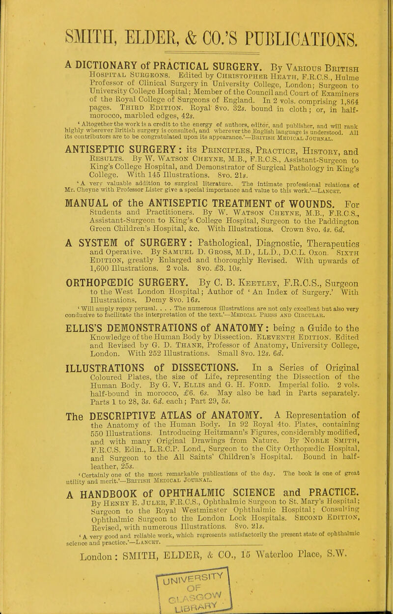 A DICTIONARY of PRACTICAL SURGERY. By Various British lIosi'rrA.L Surgeons. Editert by Chihstoi'iihr Heath, P.R.C.S., Hulme Professor of Clinical Surgery ia University College, London; Surgeon to University College Hospital; Member of the Council and Court of Examiners of the Royal College of Surgeons of England. In 2 vols, comprising 1 804 pages. Thikd Edition. Royal 8vo. 32s. bound in cloth; or, in half- morocco, marbled edges, 42s. ' Altogether the work is n, credit to the energy of tiuthorB, editor, and publisher and will rank highly wlierever British surgery is consulted, and wherever the Euglisli lanyuage is understood. All its contributors are to be congratulated upon its appearance.'—Biutish Medical Jouh.val. ANTISEPTIC SURGERY : its Principles, Practice, History, and Results. By W. Watson Cheynb, M.B., P.R.C.S., Assistant-Surgeon to King's College Hospital, and Demonstrator of Surgical Pathology in King's College. With 145 Hlustrations. 8vo. 21*. 'A very valuable addition to surgical literature. The intimate professional relations of Mr. Cheyue with Professor Lister give a special importauoe and value to this work.'—Lancet. MANUAL of the ANTISEPTIC TREATMENT of WOUNDS. For Students and Practitioners. By W. Watson Cheyne, M.B., F.R.C.S., Assistant-Surgeon to King's College Hospital, Surgeon to the Paddington Green Children's Hospital, &c. With Illustrations. Crown 8vo. 4s. Gd. A SYSTEM Of SURGERY: Pathological, Diagnostic, Therapeutics and Operative. By Samuel D. Gross, M.D., LL.D., D.C.L. Oson. Sixth Edition, greatly Enlarged and thoroughly Revised. With upwards of 1,600 Hlustrations. 2 vols. Svo. £3. 10s. ORTHOPCEDIC SURGERY. By C. B. Keetlet, F.R.C.S., Surgeon to the West London Hospital; Author of ' An Index of Surgery.' Witli Illustrations. Demy Svo. 16s. ' Will amply repay perusal. . . . The numerous illustrations are not only excellent but also very conduoive to facilitate the interpretation of the text.'—Medical Press and CincDLAB. ELLIS'S DEMONSTRATIONS of ANATOMY: being a Guide to the Knowledge of the Human Body by Dissection. Eleventh Edition. Edited and Revised by G. D. Thane, Professor of Anatomy, University College, London. With 252 Illustrations. Small Svo. 12s. 6d. ILLUSTRATIONS of DISSECTIONS. In a Series of Original Coloured Plates, the size of Life, representing the Dissection of the Human Body. By G. V. Ellis and G. H. Foed. Imperial folio. 2 vols, half-bound in morocco, £6. 6s. May also be had in Parts separately. Parts 1 to 28, 3s. 6d. each; Part 29, 5s. The DESCRIPTIVE ATLAS of ANATOMY. A Representation of the Anatomy of the Human Body. In 92 Royal 4to. Plates, containing 550 Illustrations. Introducing Heitzmanu's Figures, confiderably modified, and with many Original Drawings from Nature. By Noble Smith, F.R.C.S. Edin., L.R.C.P. Lond., Surgeon to the City Orthopajdic Hospital, and Surgeon to the All Saints' Children's Hospital. IJound in half- leather, 25s. ' Certainly one of the most remarkable publications of the day. The book is one of great utility and merit.'—Burnsn Medical Jouiin'AL. A HANDBOOK of OPHTHALMIC SCIENCE and PRACTICE. By I-lENBY E. JULER, F.R.C.S., Ophthalmic Surgeon to St. Mary's Hospital; Surgeon to the Royal Westminster Oplithalniic Hospital; Consuhing Ophthalmic Surgeon to the London Lock Hospitals. Second Edition, Revised, with numerous Illustrations. Svo. 21s. ' A very good and reliable work, which represents satisfactorily tbo present state ot ophthalmic Bcicnce and practice.'—Lancet.