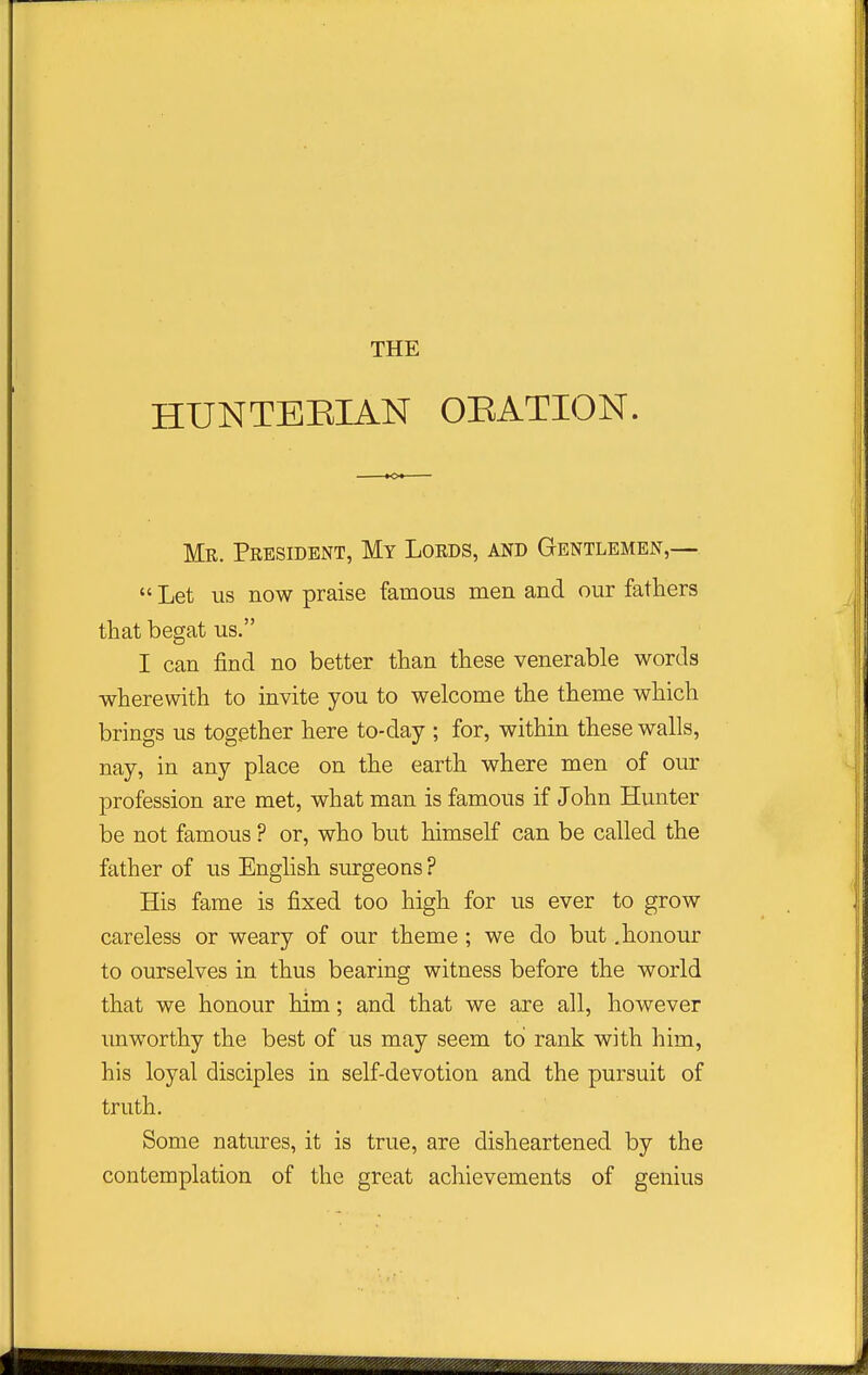 HUNTEEIAN OEATION. Mr. President, My Lords, and Gentlemen,—  Let us now praise famous men and our fathers that begat us. I can find no better than these venerable words wherewith to invite you to welcome the theme which brings us together here to-day ; for, within these walls, nay, in any place on the earth where men of our profession are met, what man is famous if John Hunter be not famous ? or, who but himself can be called the father of us English surgeons? His fame is fixed too high for us ever to grow careless or weary of our theme ; we do but .honour to ourselves in thus bearing witness before the world that we honour him; and that we are all, however imworthy the best of us may seem to' rank with him, his loyal disciples in self-devotion and the pursuit of truth. Some natures, it is true, are disheartened by the contemplation of the great achievements of genius