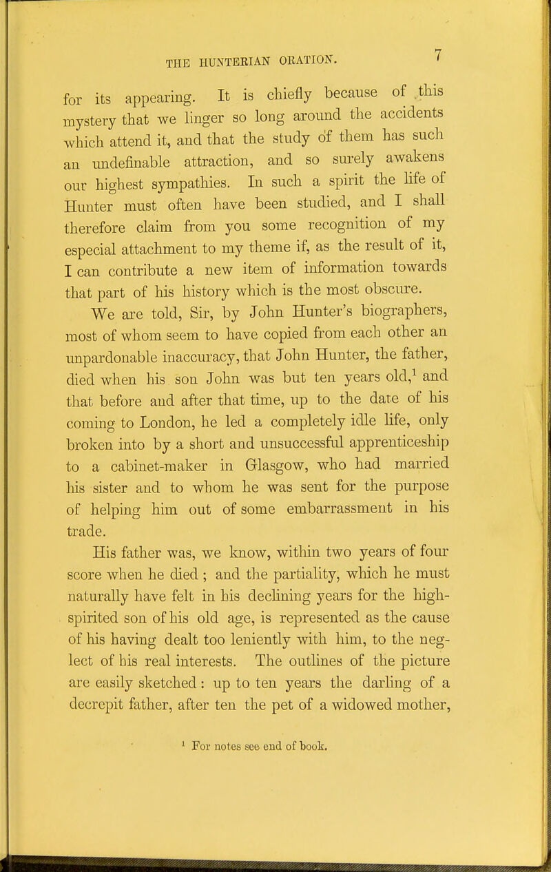 for its appearing. It is chiefly because of ,tliis mystery that we linger so long around the accidents which attend it, and that the study of them has such an undefinable attraction, and so surely awakens our highest sympathies. In such a spirit the hfe of Hunter must often have been studied, and I shall therefore claim from you some recognition of my especial attachment to my theme if, as the result of it, I can contribute a new item of information towards that part of his history which is the most obscure. We are told, Sir, by John Hunter's biographers, most of whom seem to have copied from each other an unpardonable inaccuracy, that John Hunter, the father, died when his son John was but ten years old,^ and that before and after that time, up to the date of his coming to London, he led a completely idle life, only broken into by a short and unsuccessful apprenticeship to a cabinet-maker in Glasgow, who had married Ms sister and to whom he was sent for the purpose of helping him out of some embarrassment in his trade. His father was, we know, witliin two years of four score when he died ; and the partiality, which he must naturally have felt in his dechning years for the high- spirited son of his old age, is represented as the cause of his having dealt too leniently with him, to the neg- lect of his real interests. The outlines of the picture are easily sketched: up to ten years the darling of a decrepit father, after ten the pet of a widowed mother, ' For notes see end of book.