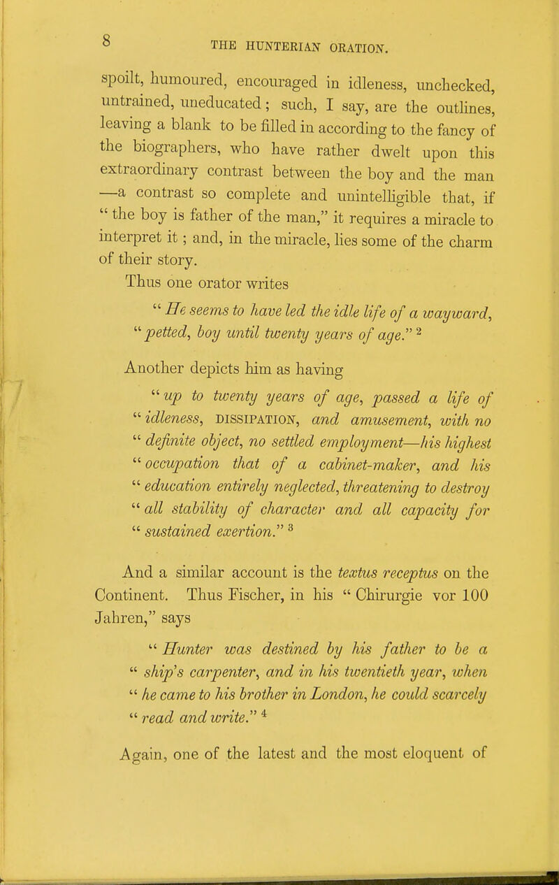 THE HUNTERIA.N ORATION. spoilt, humoured, encouraged in idleness, unchecked, untrained, uneducated; such, I say, are the outhnes' leaving a blank to be filled in according to the fancy of the biographers, who have rather dwelt upon this extraordinary contrast between the boy and the man —a contrast so complete and unintelhgible that, if  the boy is father of the man, it requires a miracle to interpret it; and, in the miracle, hes some of the charm of their story. Thus one orator writes  He seems to have led the idle life of a wayward, '■'■petted, boy until twenty years of age ^ Another depicts him as having  to twenty years of age, passed a life of  idleness, dissipation, and amusement, with no  definite object, no settled employment—his highest '■'■occupation that of a cabinet-maker, and his  education entirely neglected, threatening to destroy  all stability of character and all capacity for  sustained exertion^ ^ And a similar account is the textus receptus on the Continent, Thus Fischer, in his  Chirurgie vor 100 Jahren, says  Hunter was destined by his father to be a  ship's carpenter, and in his twentieth year, when  he cayne to his brother in London, he could scarcely  read and write. * Again, one of the latest and the most eloquent of