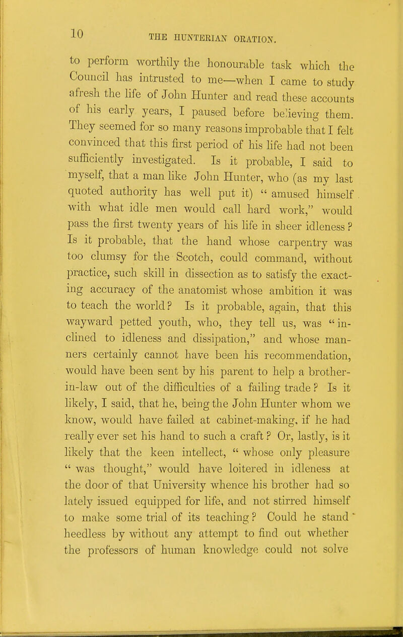 to perform worthily the honourable task which the Council has intrusted to me—when I came to study afresh the life of John Hunter and read these accounts of his early years, I paused before believing them. They seemed for so many reasons improbable that I felt convinced that this first period of his Hfe had not been sufficiently investigated. Is it probable, I said to myself, that a manlike John Hunter, who (as my last quoted authority has well put it)  amused himself with what idle men would call hard work, would pass the first twenty years of his life in sheer idleness ? Is it probable, that the hand whose carpentry was too clumsy for the Scotch, could command, without practice, such skill in dissection as to satisfy the exact- ing accuracy of the anatomist whose ambition it was to teach the world ? Is it probable, again, that this wayward petted youth, who, they tell us, was in- clined to idleness and dissipation, and whose man- ners certainly cannot have been his recommendation, would have been sent by his parent to help a brother- in-law out of the difficulties of a failing trade ? Is it likely, I said, that he, being the John Hunter whom we know, would have failed at cabinet-making, if he had really ever set his hand to such a craft ? Or, lastlj'', is it likely that the keen intellect,  whose only pleasure  was thought, would have loitered in idleness at the door of that University whence his brother had so lately issued equipped for life, and not stirred himself to make some trial of its teaching ? Could he stand' heedless by without any attempt to find out whether the professors of human knowledge could not solve