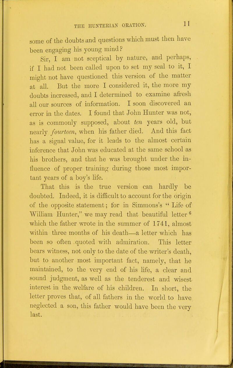 some of the doubts and questions wMch must then have been engaging his young mind ? Sir, I am not sceptical by nature, and perhaps, if I had not been called upon to set my seal to it, I might not have questioned this version of the matter at all. But the more I considered it, the more my doubts increased, and I determined to examine afresh all our sources of information. I soon discovered an error in the dates. I found that John Hunter was not, as is commonly supposed, about ten years old, but nearly fourteen, when his father died. And this fact has a signal value, for it leads to the almost certain inference that John was educated at the same school as his brothers, and that he was brought under the in- fluence of proper training during those most impor- tant years of a boy's life. That this is the true version can hardly be doubted. Indeed, it is difficult to account for the origin of the opposite statement; for in Simmons's  Life of WiUiam Hunter, we may read that beautifid letter ^ which the father wrote in the summer of 1741, almost within three months of his death—a letter which has been so often .quoted with admiration. This letter bears witness, not only to the date of the writer's death, but to another most important fact, namely, that he maintained, to the very end of his hfe, a clear and sound judgment, as well as the tenderest and wisest interest in the welfare of his children. In short, the letter proves that, of all fathers in the world to have neglected a son, this father would have been the very last.