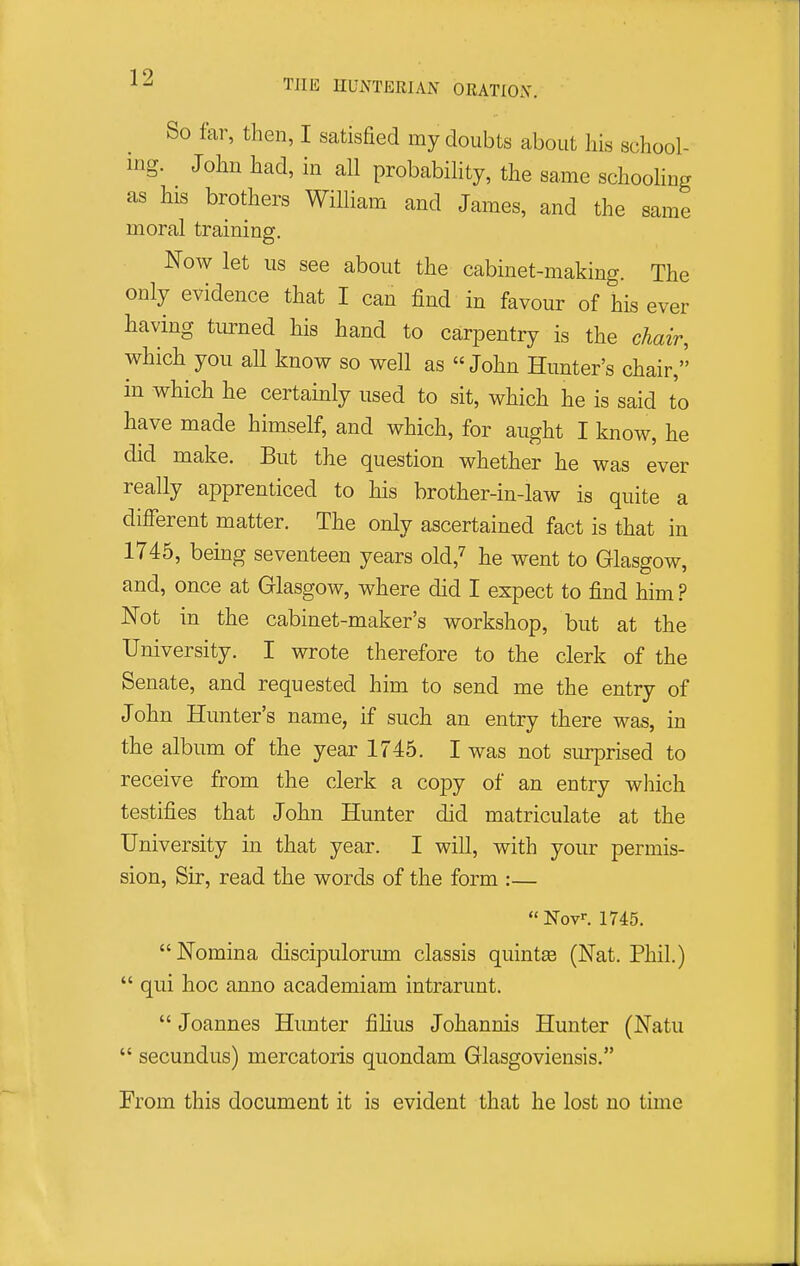 THE HUNTERIAN ORATIOX. So far, then, I satisfied my doubts about his school- ing. John had, in all probability, the same schooling as his brothers William and James, and the same moral training. Now let us see about the cabinet-making. The only evidence that I can find in favour of his ever having turned his hand to carpentry is the chair, which you all know so well as John Hunter's chair, in which he certainly used to sit, which he is said to have made himself, and which, for aught I know, he did make. But the question whether he was ever really apprenticed to his brother-in-law is quite a different matter. The only ascertained fact is that in 1745, being seventeen years old,^ he went to Glasgow, and, once at Glasgow, where did I expect to find him ? Not in the cabinet-maker's workshop, but at the University. I wrote therefore to the clerk of the Senate, and requested him to send me the entry of John Hunter's name, if such an entry there was, in the album of the year 1745. I was not surprised to receive from the clerk a copy of an entry which testifies that John Hunter did matriculate at the University in that year. I will, with your permis- sion, Sir, read the words of the form :—  Nov. 1745. Nomina discipulorum classis quintse (Nat. Phil.)  qui hoc anno academiam intrarunt.  Joannes Hunter filius Johannis Hunter (Natu  secundus) mercatoris quondam Glasgoviensis. From this document it is evident that he lost no time