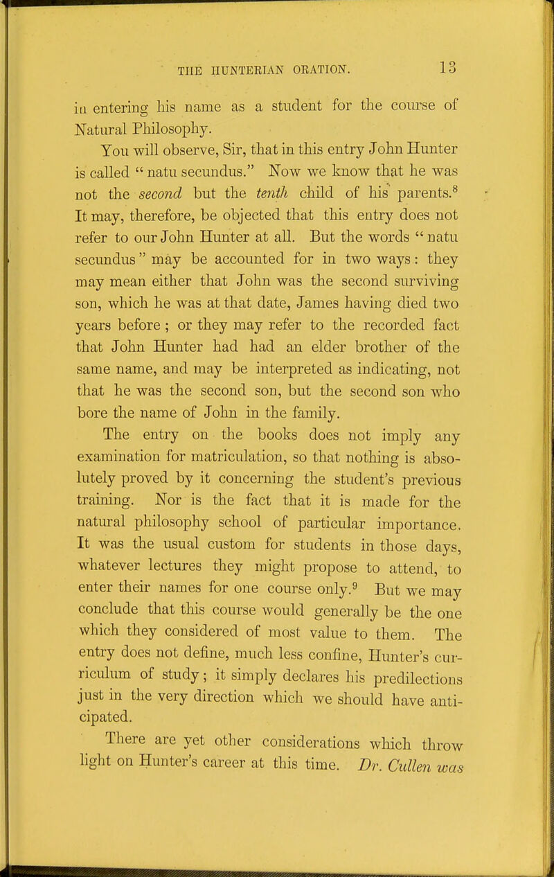 in entering his name as a student for the course of Natural Philosophy. You will observe, Sir, that in this entry John Hunter is called  natu secundus. Now we know that he was not the second but the tenth child of his parents.^ It may, therefore, be objected that this entry does not refer to our John Hunter at all. But the words  natu secundus may be accounted for in two ways: they may mean either that John was the second surviving son, which he was at that date, James having died two years before ; or they may refer to the recorded fact that John Hunter had had an elder brother of the same name, and may be interpreted as indicating, not that he was the second son, but the second son who bore the name of John in the family. The entry on the books does not imply any examination for matriculation, so that nothing is abso- lutely proved by it concerning the student's previous training. Nor is the fact that it is made for the natural philosophy school of particular importance. It was the usual custom for students in those days, whatever lectures they might propose to attend, to enter their names for one course only.^ But we may conclude that this course would generally be the one which they considered of most value to them. The entry does not define, much less confine, Hunter's cur- riculum of study; it simply declares his predilections just in the very direction which we should have anti- cipated. There are yet other considerations which throw light on Hunter's career at this time. Dr. Cullen was