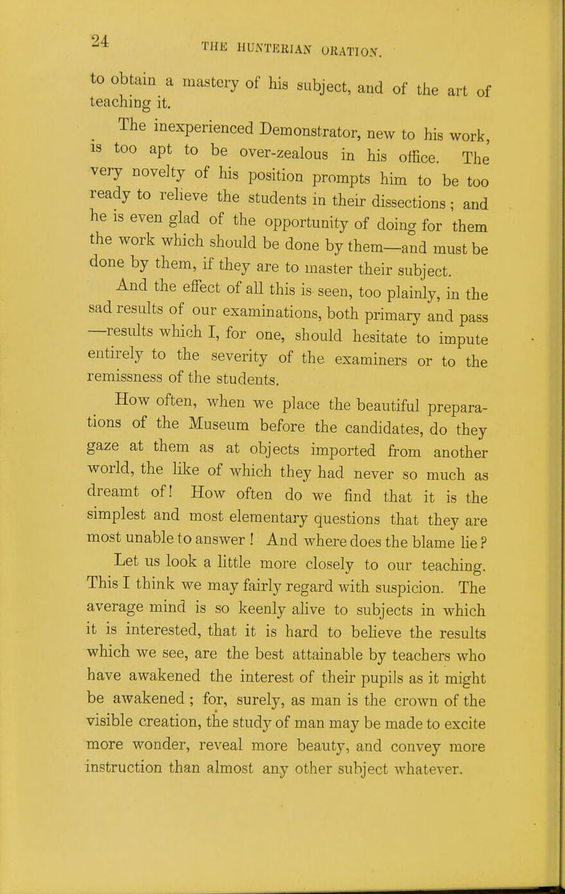 to Obtain a mastery of his subject, and of the art of teaching it. The inexperienced Demonstrator, new to his work, IS too apt to be over-zealous in his office The' very novelty of his position prompts him to be too ready to relieve the students in their dissections ; and he is even glad of the opportunity of doing for them the work which should be done by them—and must be done by them, if they are to master their subject. And the effect of all this is seen, too plainly, in the sad results of our examinations, both primary and pass —results which I, for one, should hesitate to impute entirely to the severity of the examiners or to the remissness of the students. How often, when we place the beautiful prepara- tions of the Museum before the candidates, do they gaze at them as at objects imported from another world, the like of which they had never so much as dreamt of! How often do we find that it is the simplest and most elementary questions that they are most unable to answer ! And where does the blame lie ? Let us look a little more closely to our teaching. This I think we may fairly regard with suspicion. The average mind is so keenly ahve to subjects in which it is interested, that it is hard to beheve the results which we see, are the best attainable by teachers who have awakened the interest of their pupils as it might be awakened ; for, surely, as man is the crown of the visible creation, the study of man may be made to excite more wonder, reveal more beauty, and convey more instruction than almost any other subject whatever.