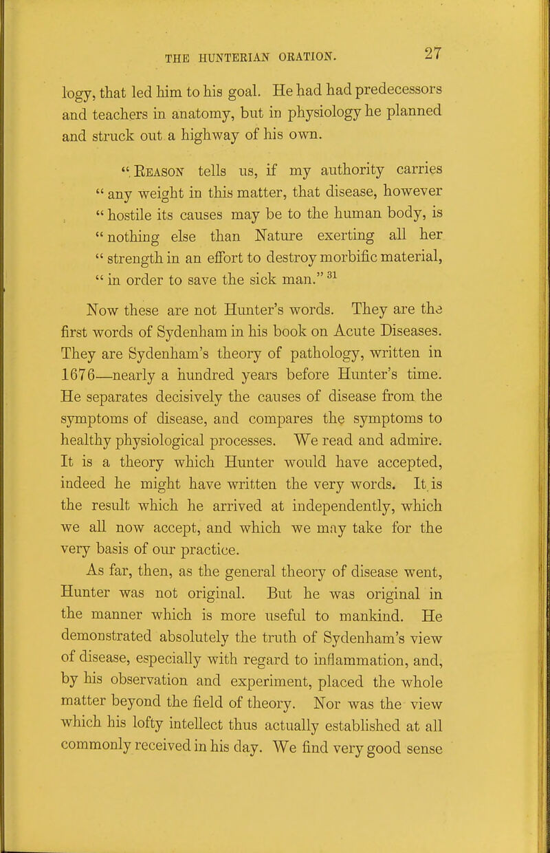 logy, that led him to his goal. He had had predecessors and teachers in anatomy, but in physiology he planned and struck out a highway of his own. Eeason tells us, if my authority carries  any weight in this matter, that disease, however  hostile its causes may be to the human body, is nothing else than Nature exerting all her  strength in an effort to destroy morbific material,  in order to save the sick man. Now these are not Hunter's words. They are the first words of Sydenham in his book on Acute Diseases. They are Sydenham's theory of pathology, written in 1676—nearly a hundred years before Hunter's time. He separates decisively the causes of disease from the symptoms of disease, and compares the symptoms to healthy physiological processes. We read and admire. It is a theory which Hunter would have accepted, indeed he might have written the very words. It is the result which he arrived at independently, which we all now accept, and which we may take for the very basis of our practice. As far, then, as the general theory of disease went, Hunter was not original. But he was original in the manner which is more useful to mankind. He demonstrated absolutely the truth of Sydenham's view of disease, especially with regard to inflammation, and, by his observation and experiment, placed the whole matter beyond the field of theory. Nor was the view which his lofty intellect thus actually established at all commonly received in his day. We find very good sense